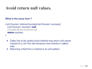 Avoid return null values.
What is the issue here ?
List<Course> retreiveCourses(List<Course> courses){
List<Course> courses= null;
// Invoke db but it returns null
return courses;
}
● Caller has to be careful since method may return null values
instead of a List.This will introduce more checks in callers
side.
● Returning a Null from a method is an anti pattern.
22Java for SE
 
