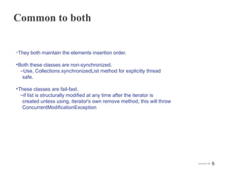 Common to both
•They both maintain the elements insertion order.
•Both these classes are non-synchronized.
‒Use, Collections.synchronizedList method for explicitly thread
safe.
•These classes are fail-fast.
‒if list is structurally modified at any time after the iterator is
created unless using, iterator's own remove method, this will throw
ConcurrentModificationException
5Java for SE
 