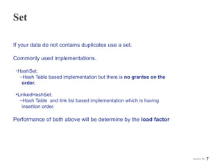 Set
If your data do not contains duplicates use a set.
Commonly used implementations.
•HashSet.
‒Hash Table based implementation but there is no grantee on the
order.
•LinkedHashSet.
‒Hash Table and link list based implementation which is having
insertion order.
Performance of both above will be determine by the load factor
7Java for SE
 