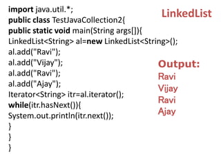 import java.util.*;
public class TestJavaCollection2{
public static void main(String args[]){
LinkedList<String> al=new LinkedList<String>();
al.add("Ravi");
al.add("Vijay");
al.add("Ravi");
al.add("Ajay");
Iterator<String> itr=al.iterator();
while(itr.hasNext()){
System.out.println(itr.next());
}
}
}
LinkedList
Output:
Ravi
Vijay
Ravi
Ajay
 