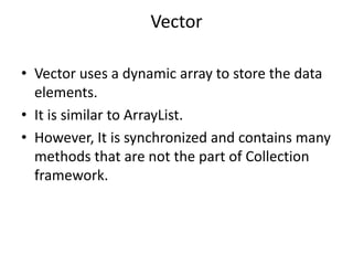 Vector
• Vector uses a dynamic array to store the data
elements.
• It is similar to ArrayList.
• However, It is synchronized and contains many
methods that are not the part of Collection
framework.
 