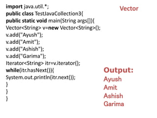 import java.util.*;
public class TestJavaCollection3{
public static void main(String args[]){
Vector<String> v=new Vector<String>();
v.add("Ayush");
v.add("Amit");
v.add("Ashish");
v.add("Garima");
Iterator<String> itr=v.iterator();
while(itr.hasNext()){
System.out.println(itr.next());
}
}
}
Output:
Ayush
Amit
Ashish
Garima
Vector
 