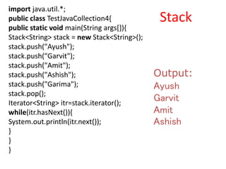 import java.util.*;
public class TestJavaCollection4{
public static void main(String args[]){
Stack<String> stack = new Stack<String>();
stack.push("Ayush");
stack.push("Garvit");
stack.push("Amit");
stack.push("Ashish");
stack.push("Garima");
stack.pop();
Iterator<String> itr=stack.iterator();
while(itr.hasNext()){
System.out.println(itr.next());
}
}
}
Output:
Ayush
Garvit
Amit
Ashish
Stack
 