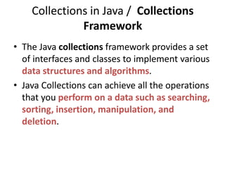 Collections in Java / Collections
Framework
• The Java collections framework provides a set
of interfaces and classes to implement various
data structures and algorithms.
• Java Collections can achieve all the operations
that you perform on a data such as searching,
sorting, insertion, manipulation, and
deletion.
 