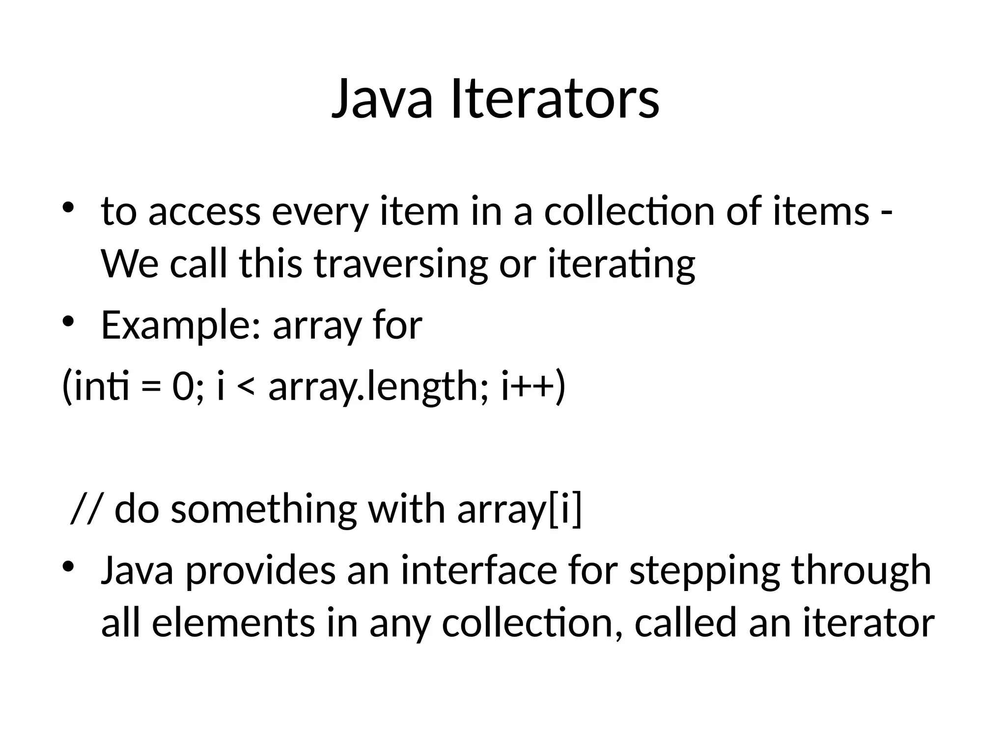 Java Iterators
• to access every item in a collection of items -
We call this traversing or iterating
• Example: array for
(inti = 0; i < array.length; i++)
// do something with array[i]
• Java provides an interface for stepping through
all elements in any collection, called an iterator
 