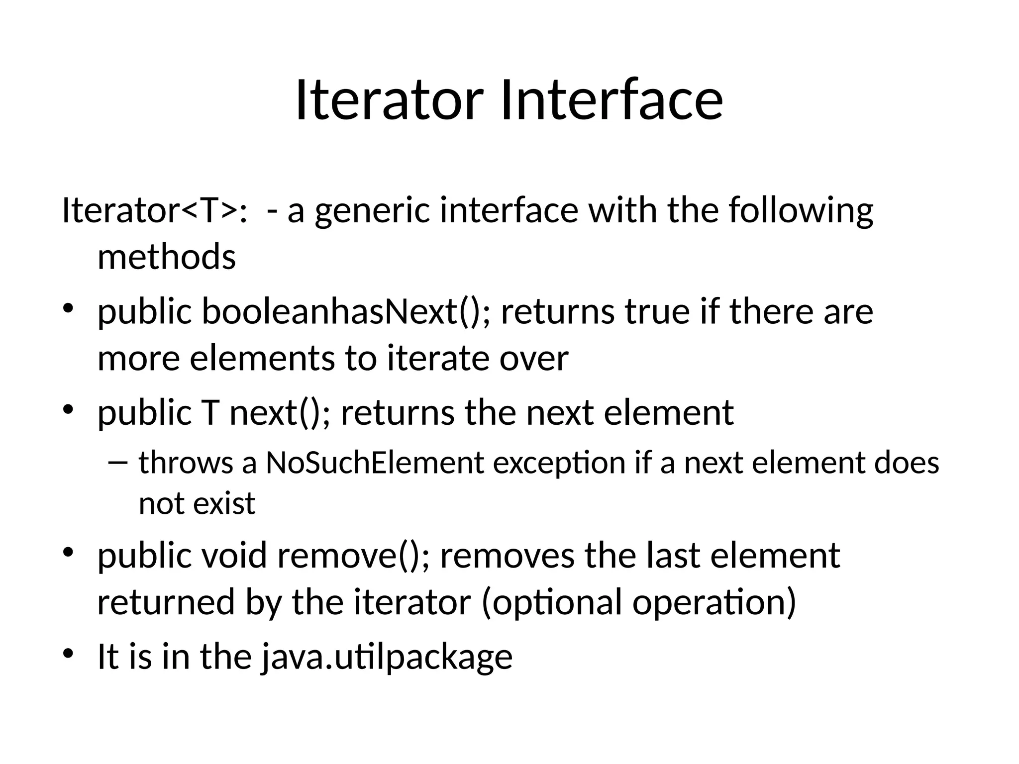 Iterator Interface
Iterator<T>: - a generic interface with the following
methods
• public booleanhasNext(); returns true if there are
more elements to iterate over
• public T next(); returns the next element
– throws a NoSuchElement exception if a next element does
not exist
• public void remove(); removes the last element
returned by the iterator (optional operation)
• It is in the java.utilpackage
 