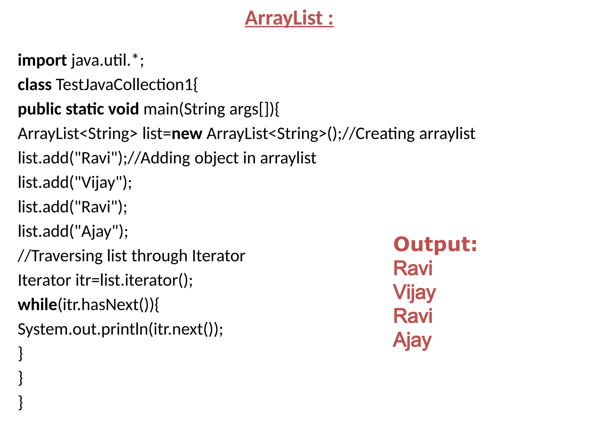 ArrayList :
import java.util.*;
class TestJavaCollection1{
public static void main(String args[]){
ArrayList<String> list=new ArrayList<String>();//Creating arraylist
list.add("Ravi");//Adding object in arraylist
list.add("Vijay");
list.add("Ravi");
list.add("Ajay");
//Traversing list through Iterator
Iterator itr=list.iterator();
while(itr.hasNext()){
System.out.println(itr.next());
}
}
}
Output:
Ravi
Vijay
Ravi
Ajay
 