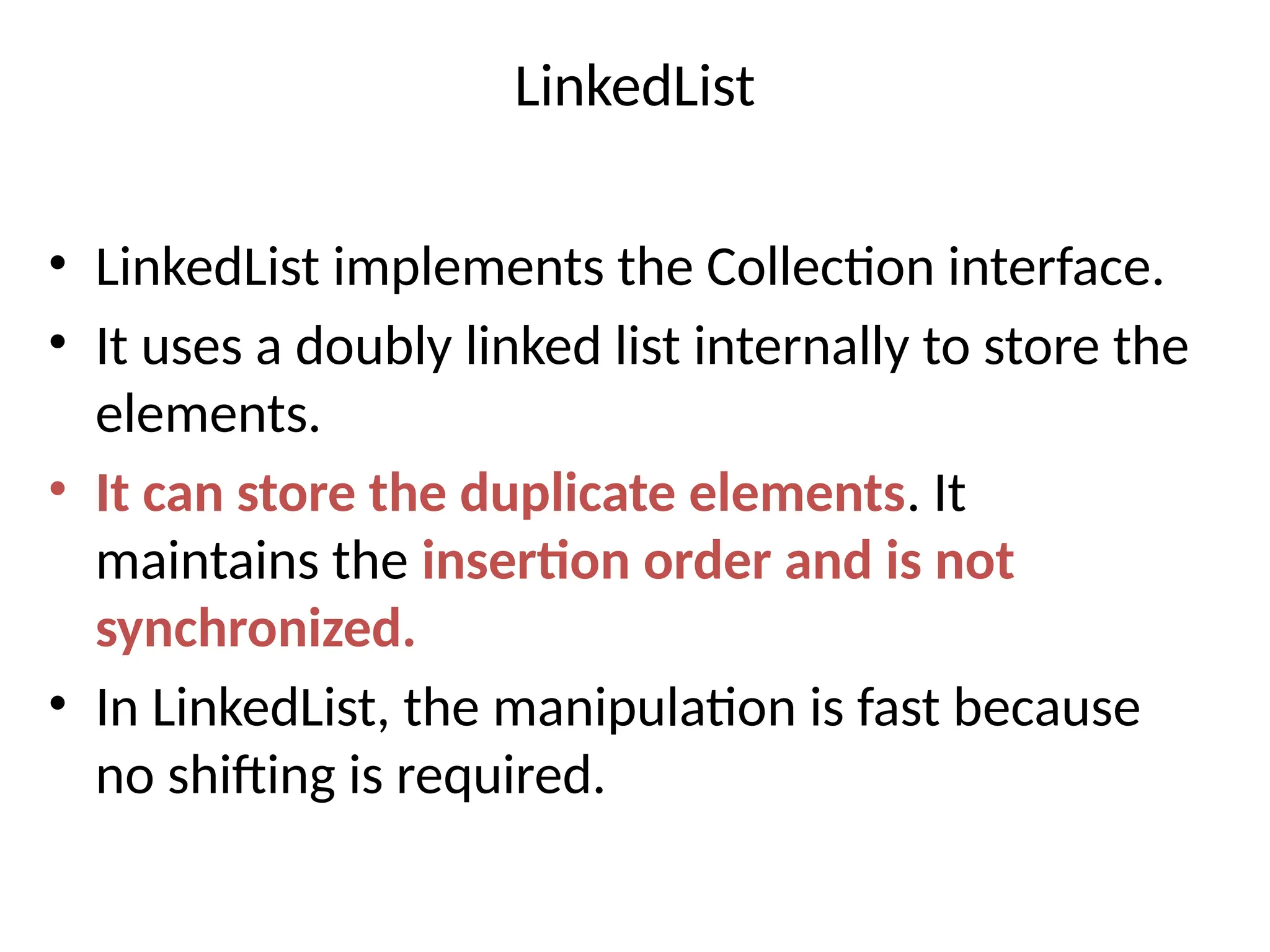 LinkedList
• LinkedList implements the Collection interface.
• It uses a doubly linked list internally to store the
elements.
• It can store the duplicate elements. It
maintains the insertion order and is not
synchronized.
• In LinkedList, the manipulation is fast because
no shifting is required.
 
