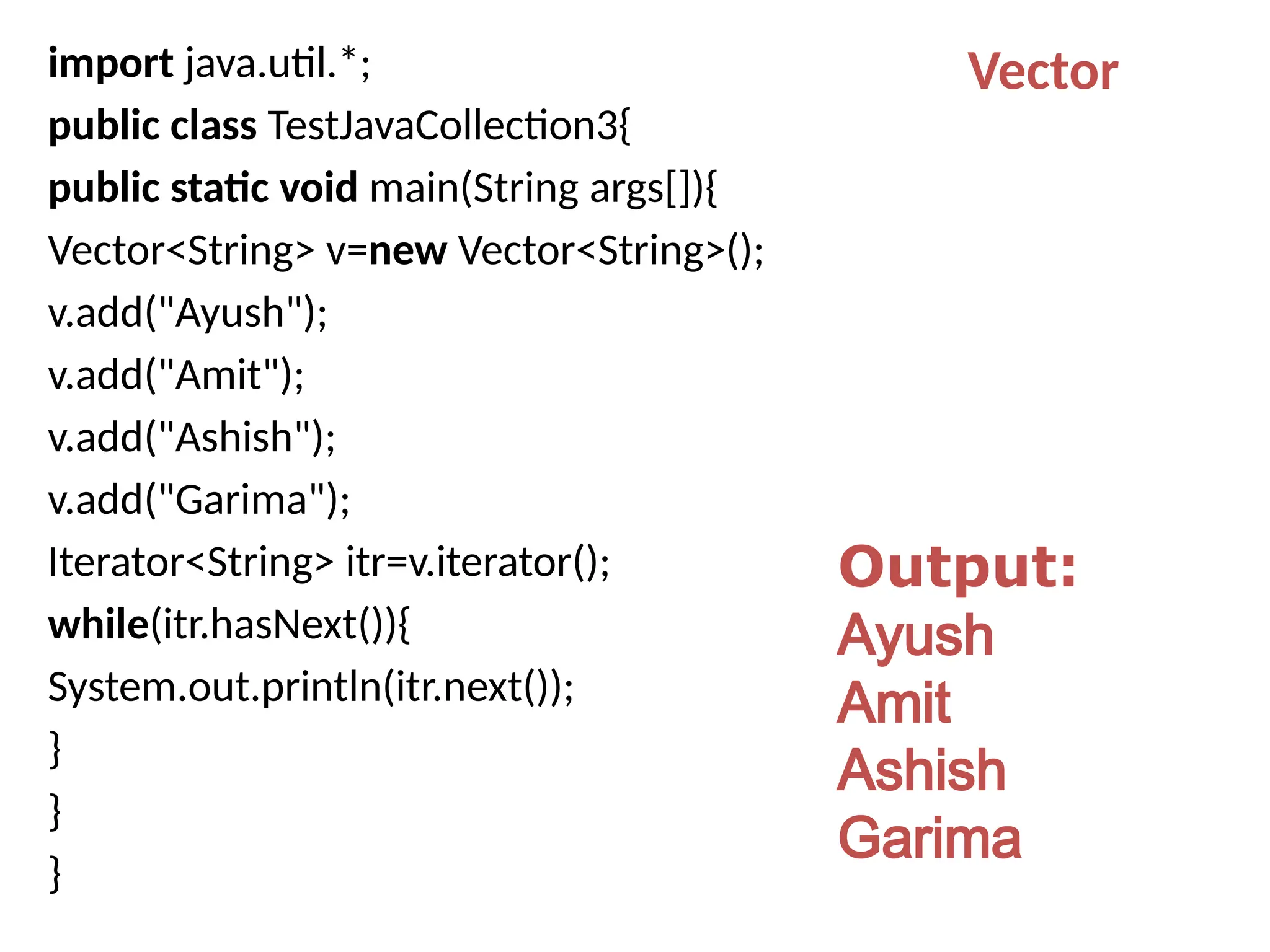import java.util.*;
public class TestJavaCollection3{
public static void main(String args[]){
Vector<String> v=new Vector<String>();
v.add("Ayush");
v.add("Amit");
v.add("Ashish");
v.add("Garima");
Iterator<String> itr=v.iterator();
while(itr.hasNext()){
System.out.println(itr.next());
}
}
}
Output:
Ayush
Amit
Ashish
Garima
Vector
 