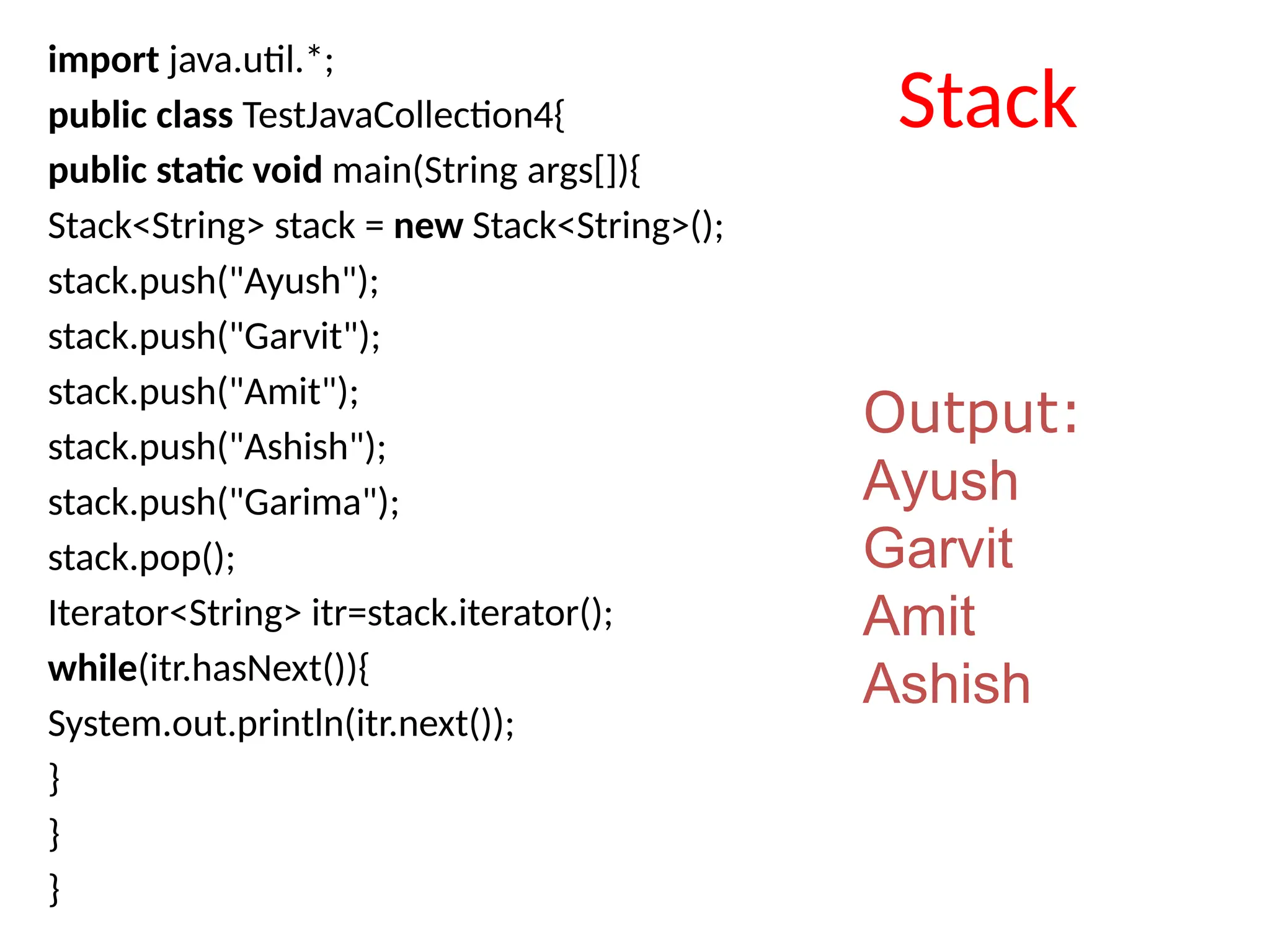 import java.util.*;
public class TestJavaCollection4{
public static void main(String args[]){
Stack<String> stack = new Stack<String>();
stack.push("Ayush");
stack.push("Garvit");
stack.push("Amit");
stack.push("Ashish");
stack.push("Garima");
stack.pop();
Iterator<String> itr=stack.iterator();
while(itr.hasNext()){
System.out.println(itr.next());
}
}
}
Output:
Ayush
Garvit
Amit
Ashish
Stack
 