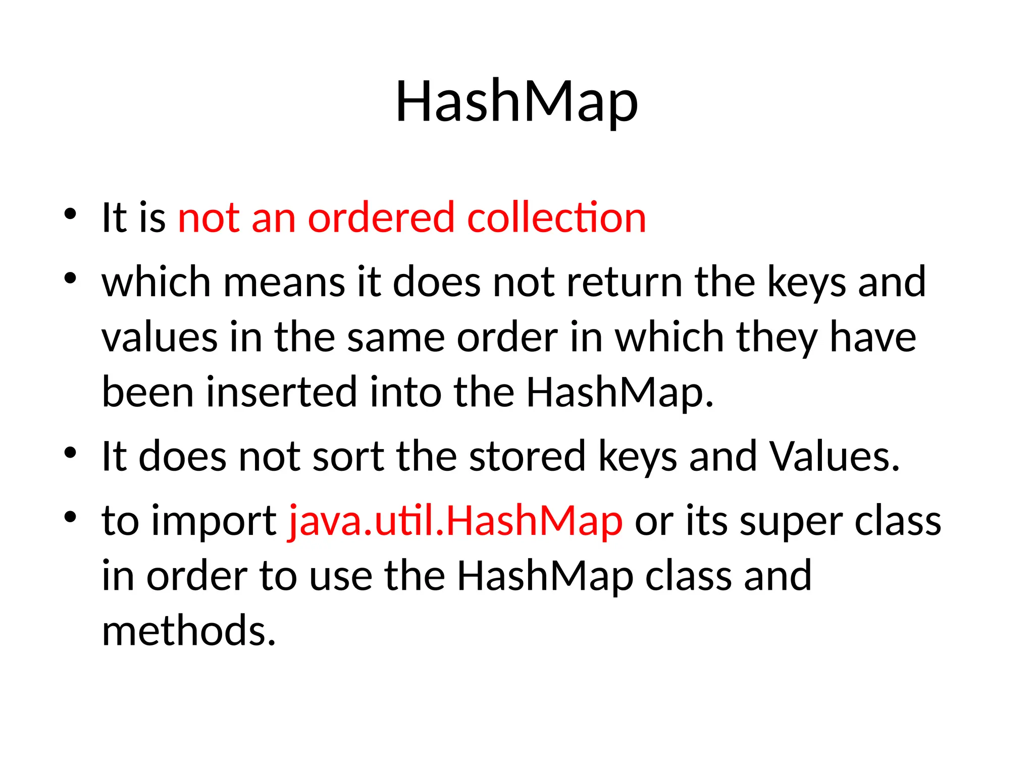 HashMap
• It is not an ordered collection
• which means it does not return the keys and
values in the same order in which they have
been inserted into the HashMap.
• It does not sort the stored keys and Values.
• to import java.util.HashMap or its super class
in order to use the HashMap class and
methods.
 