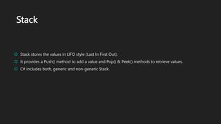 Stack
 Stack stores the values in LIFO style (Last In First Out).
 It provides a Push() method to add a value and Pop() & Peek() methods to retrieve values.
 C# includes both, generic and non-generic Stack.
 