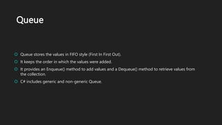 Queue
 Queue stores the values in FIFO style (First In First Out).
 It keeps the order in which the values were added.
 It provides an Enqueue() method to add values and a Dequeue() method to retrieve values from
the collection.
 C# includes generic and non-generic Queue.
 