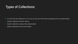 Types of Collections:
 To work with the collections in C#, one can use any of the three namespaces that are listed below:
• System.Collections.Generic classes
• System.Collections classes (Now deprecated)
• System.Collections.Concurrent classes
 