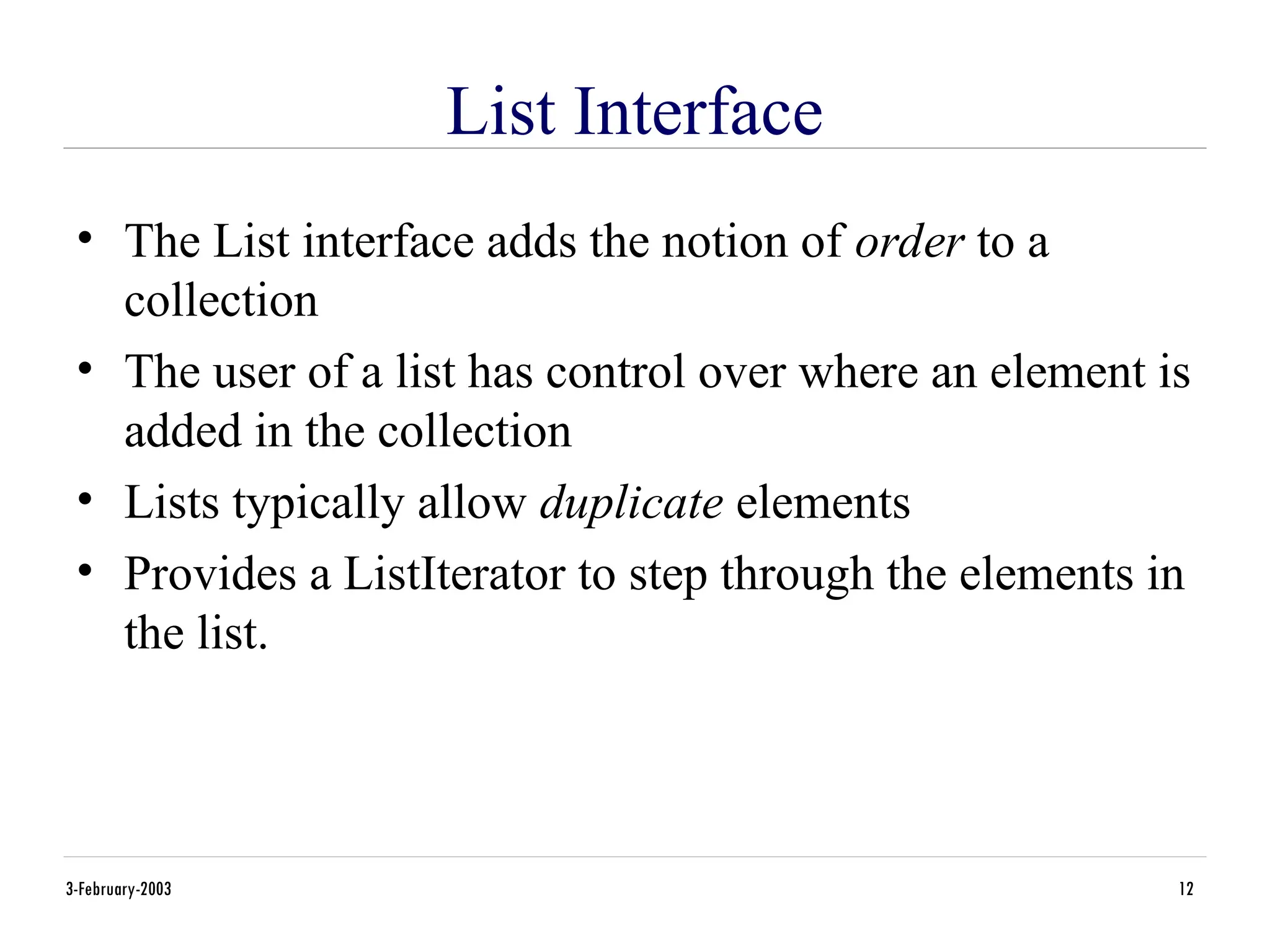 3-February-2003 12
List Interface
• The List interface adds the notion of order to a
collection
• The user of a list has control over where an element is
added in the collection
• Lists typically allow duplicate elements
• Provides a ListIterator to step through the elements in
the list.
 