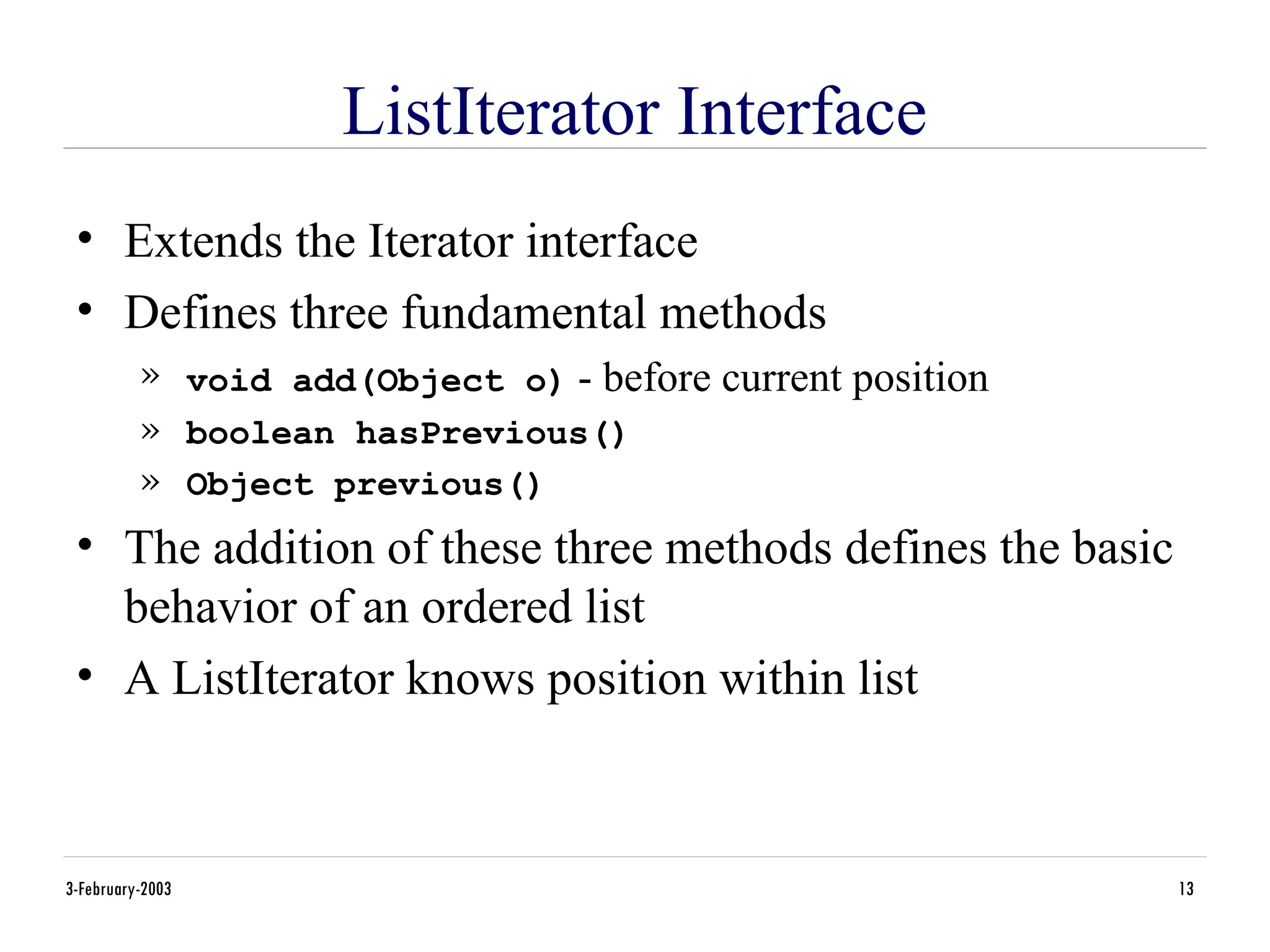 3-February-2003 13
ListIterator Interface
• Extends the Iterator interface
• Defines three fundamental methods
» void add(Object o) - before current position
» boolean hasPrevious()
» Object previous()
• The addition of these three methods defines the basic
behavior of an ordered list
• A ListIterator knows position within list
 