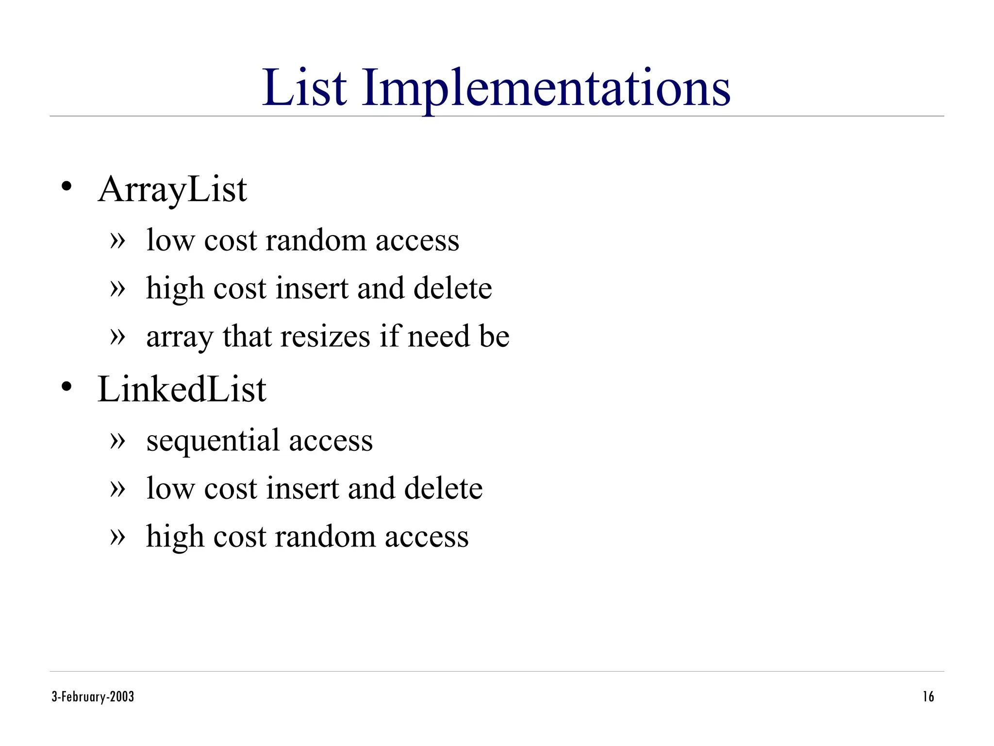 3-February-2003 16
List Implementations
• ArrayList
» low cost random access
» high cost insert and delete
» array that resizes if need be
• LinkedList
» sequential access
» low cost insert and delete
» high cost random access
 