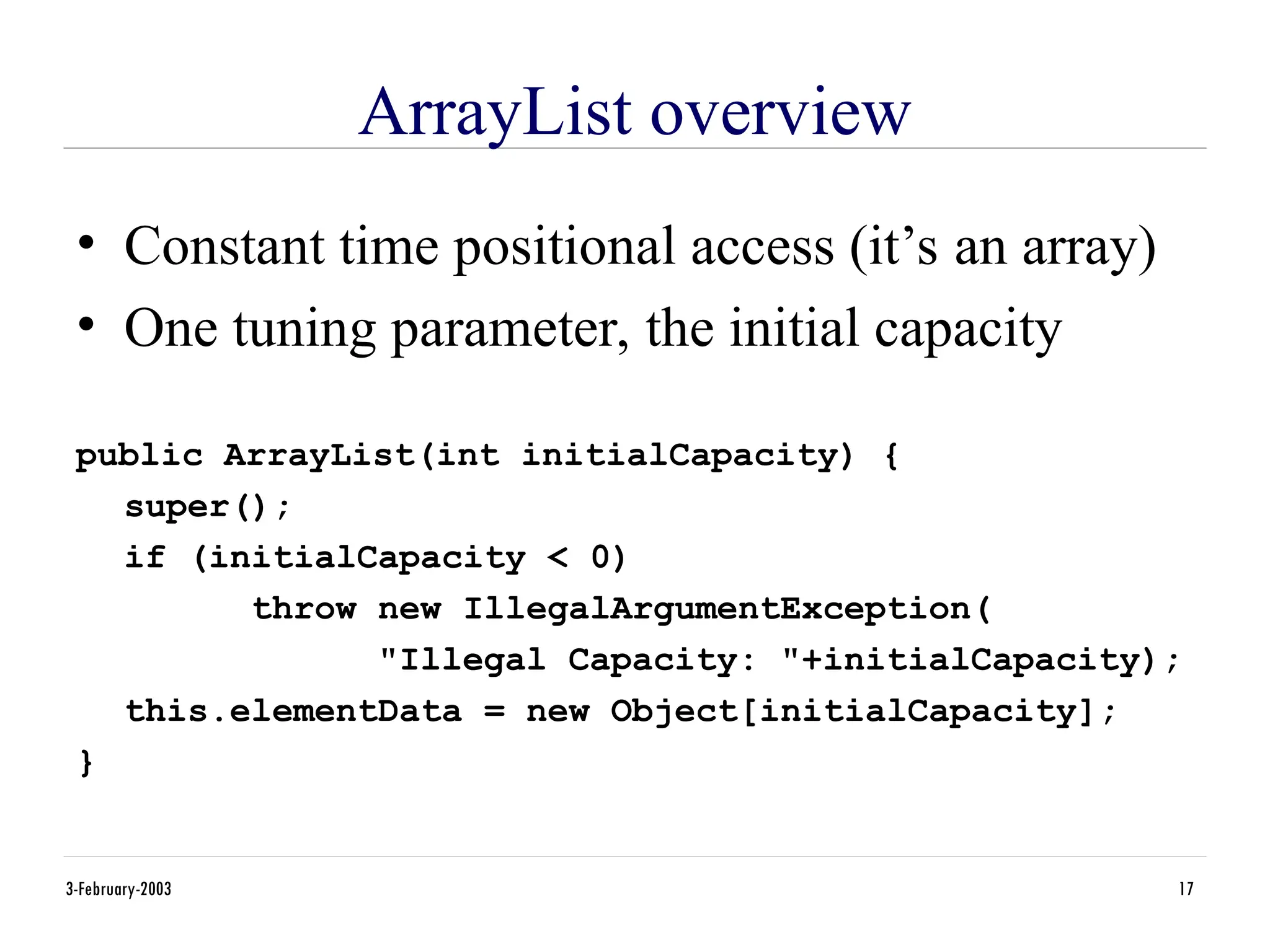 3-February-2003 17
ArrayList overview
• Constant time positional access (it’s an array)
• One tuning parameter, the initial capacity
public ArrayList(int initialCapacity) {
super();
if (initialCapacity < 0)
throw new IllegalArgumentException(
"Illegal Capacity: "+initialCapacity);
this.elementData = new Object[initialCapacity];
}
 