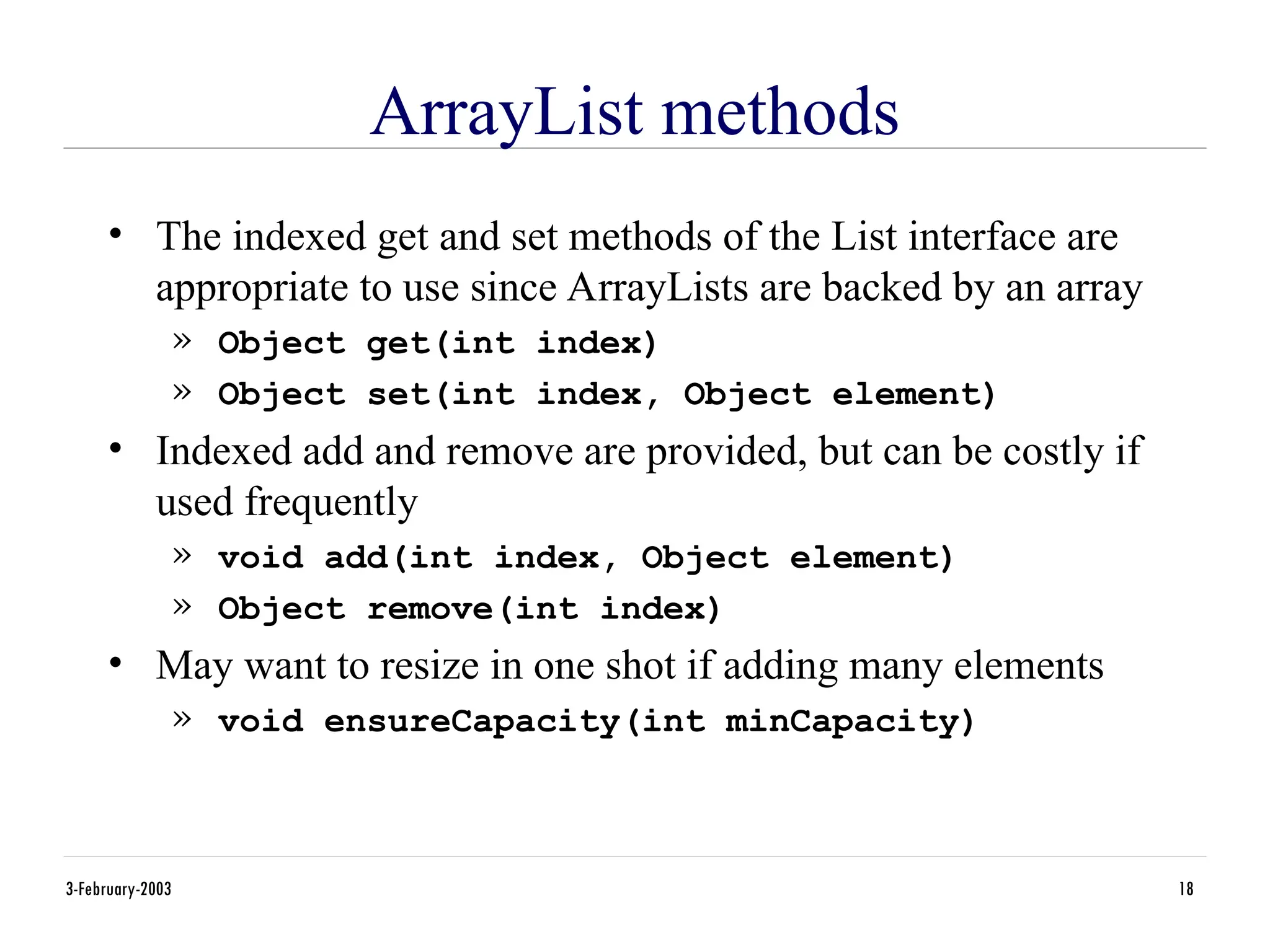 3-February-2003 18
ArrayList methods
• The indexed get and set methods of the List interface are
appropriate to use since ArrayLists are backed by an array
» Object get(int index)
» Object set(int index, Object element)
• Indexed add and remove are provided, but can be costly if
used frequently
» void add(int index, Object element)
» Object remove(int index)
• May want to resize in one shot if adding many elements
» void ensureCapacity(int minCapacity)
 