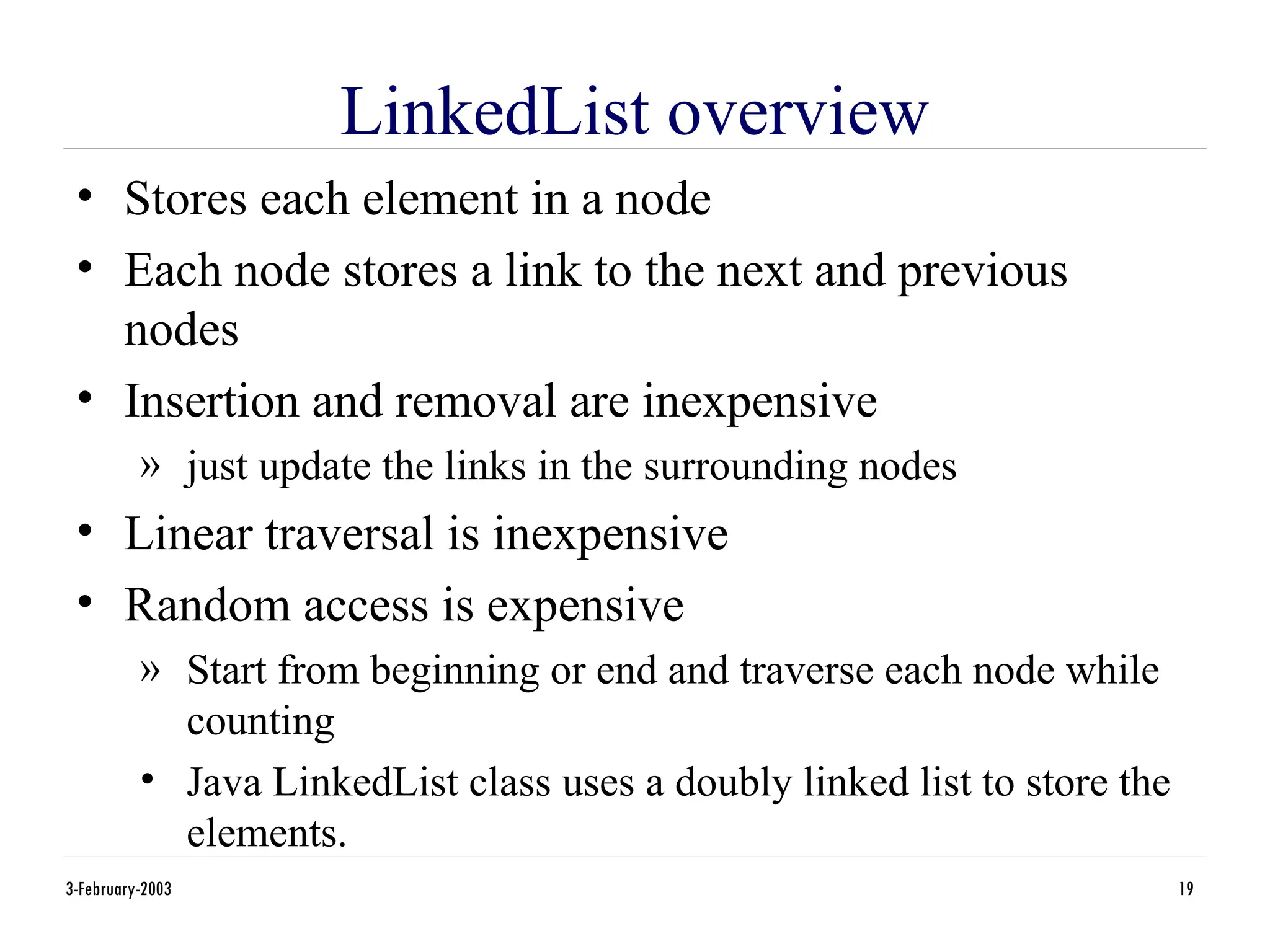 3-February-2003 19
LinkedList overview
• Stores each element in a node
• Each node stores a link to the next and previous
nodes
• Insertion and removal are inexpensive
» just update the links in the surrounding nodes
• Linear traversal is inexpensive
• Random access is expensive
» Start from beginning or end and traverse each node while
counting
• Java LinkedList class uses a doubly linked list to store the
elements.
 