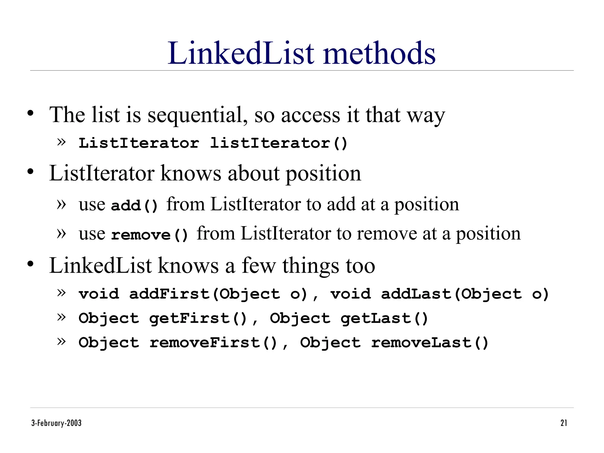 3-February-2003 21
LinkedList methods
• The list is sequential, so access it that way
» ListIterator listIterator()
• ListIterator knows about position
» use add() from ListIterator to add at a position
» use remove() from ListIterator to remove at a position
• LinkedList knows a few things too
» void addFirst(Object o), void addLast(Object o)
» Object getFirst(), Object getLast()
» Object removeFirst(), Object removeLast()
 