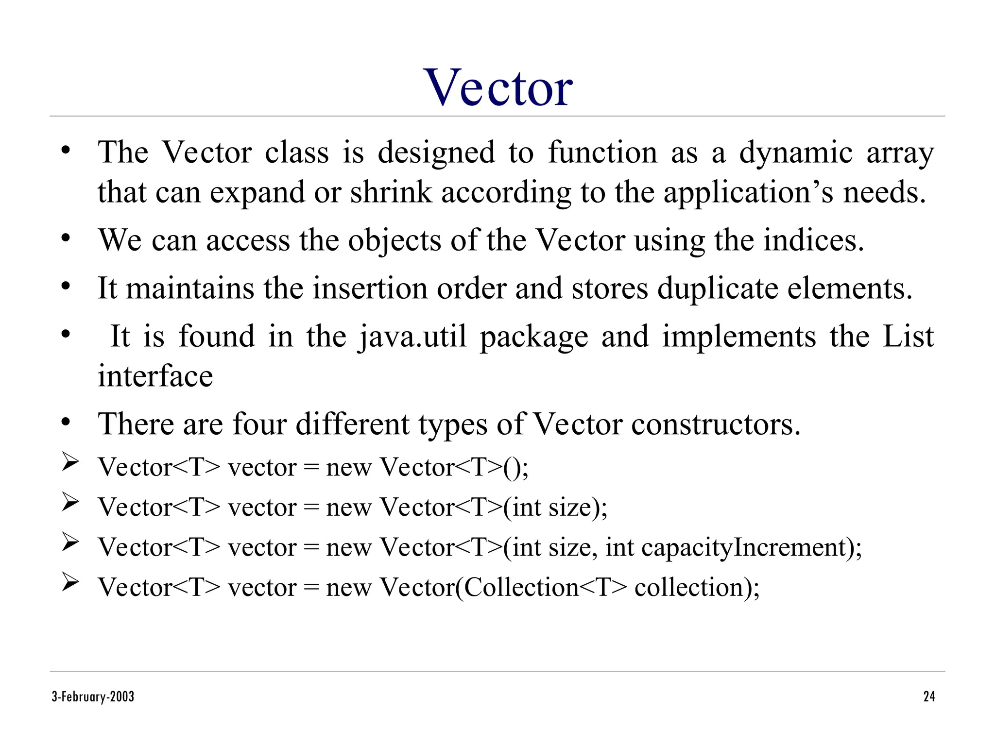 Vector
• The Vector class is designed to function as a dynamic array
that can expand or shrink according to the application’s needs.
• We can access the objects of the Vector using the indices.
• It maintains the insertion order and stores duplicate elements.
• It is found in the java.util package and implements the List
interface
• There are four different types of Vector constructors.
 Vector<T> vector = new Vector<T>();
 Vector<T> vector = new Vector<T>(int size);
 Vector<T> vector = new Vector<T>(int size, int capacityIncrement);
 Vector<T> vector = new Vector(Collection<T> collection);
3-February-2003 24
 