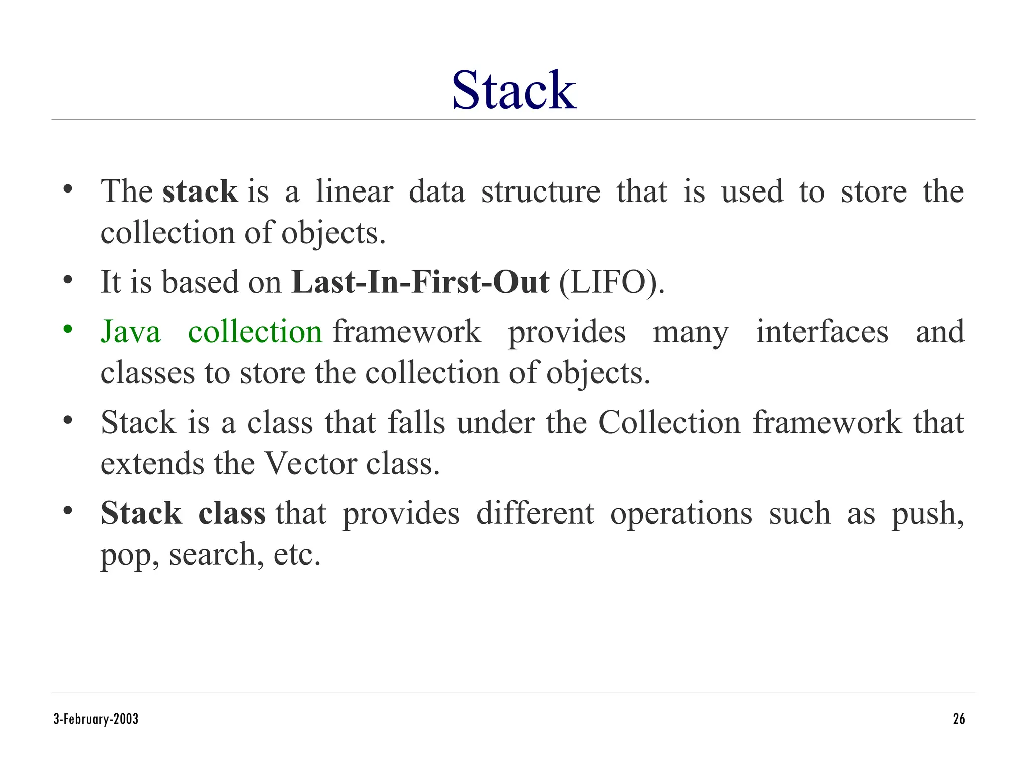 Stack
• The stack is a linear data structure that is used to store the
collection of objects.
• It is based on Last-In-First-Out (LIFO).
• Java collection framework provides many interfaces and
classes to store the collection of objects.
• Stack is a class that falls under the Collection framework that
extends the Vector class.
• Stack class that provides different operations such as push,
pop, search, etc.
3-February-2003 26
 