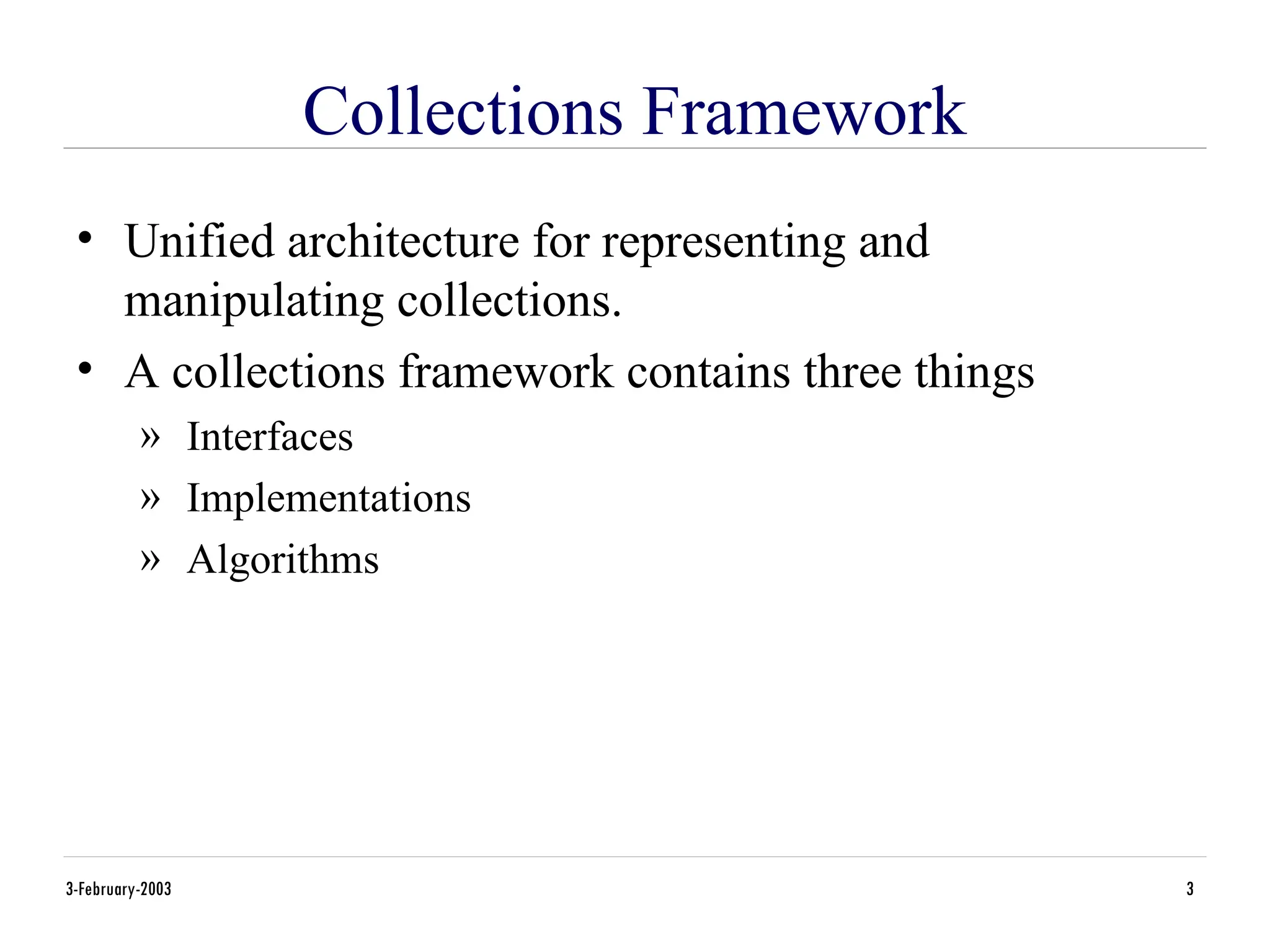 3-February-2003 3
Collections Framework
• Unified architecture for representing and
manipulating collections.
• A collections framework contains three things
» Interfaces
» Implementations
» Algorithms
 