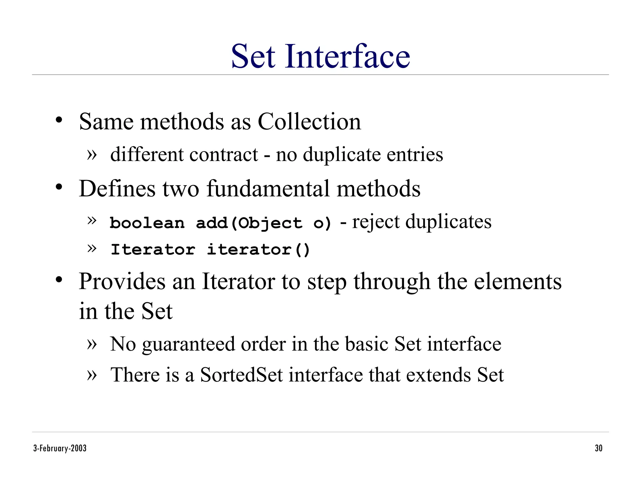 3-February-2003 30
Set Interface
• Same methods as Collection
» different contract - no duplicate entries
• Defines two fundamental methods
» boolean add(Object o) - reject duplicates
» Iterator iterator()
• Provides an Iterator to step through the elements
in the Set
» No guaranteed order in the basic Set interface
» There is a SortedSet interface that extends Set
 