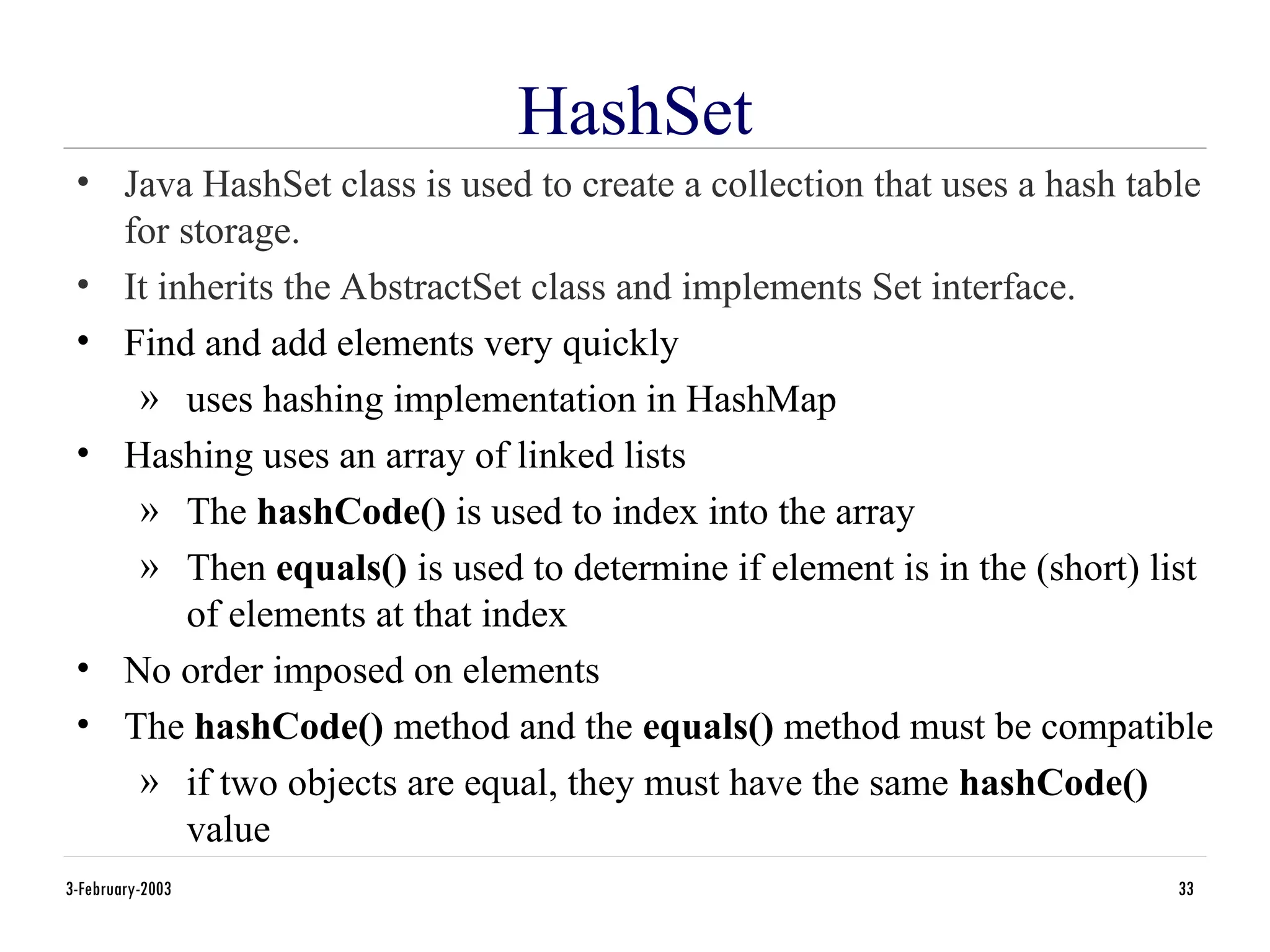 3-February-2003 33
HashSet
• Java HashSet class is used to create a collection that uses a hash table
for storage.
• It inherits the AbstractSet class and implements Set interface.
• Find and add elements very quickly
» uses hashing implementation in HashMap
• Hashing uses an array of linked lists
» The hashCode() is used to index into the array
» Then equals() is used to determine if element is in the (short) list
of elements at that index
• No order imposed on elements
• The hashCode() method and the equals() method must be compatible
» if two objects are equal, they must have the same hashCode()
value
 