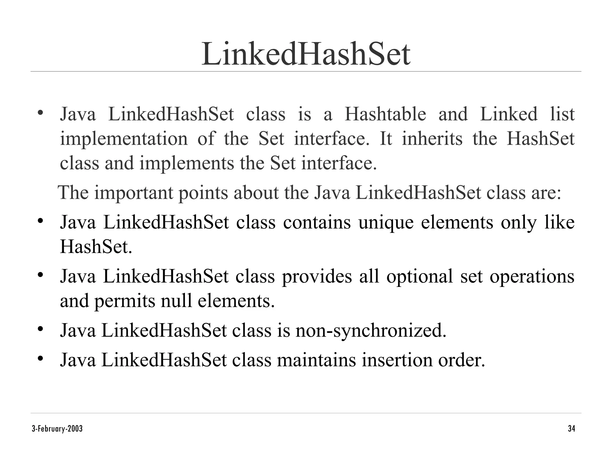 LinkedHashSet
• Java LinkedHashSet class is a Hashtable and Linked list
implementation of the Set interface. It inherits the HashSet
class and implements the Set interface.
The important points about the Java LinkedHashSet class are:
• Java LinkedHashSet class contains unique elements only like
HashSet.
• Java LinkedHashSet class provides all optional set operations
and permits null elements.
• Java LinkedHashSet class is non-synchronized.
• Java LinkedHashSet class maintains insertion order.
3-February-2003 34
 