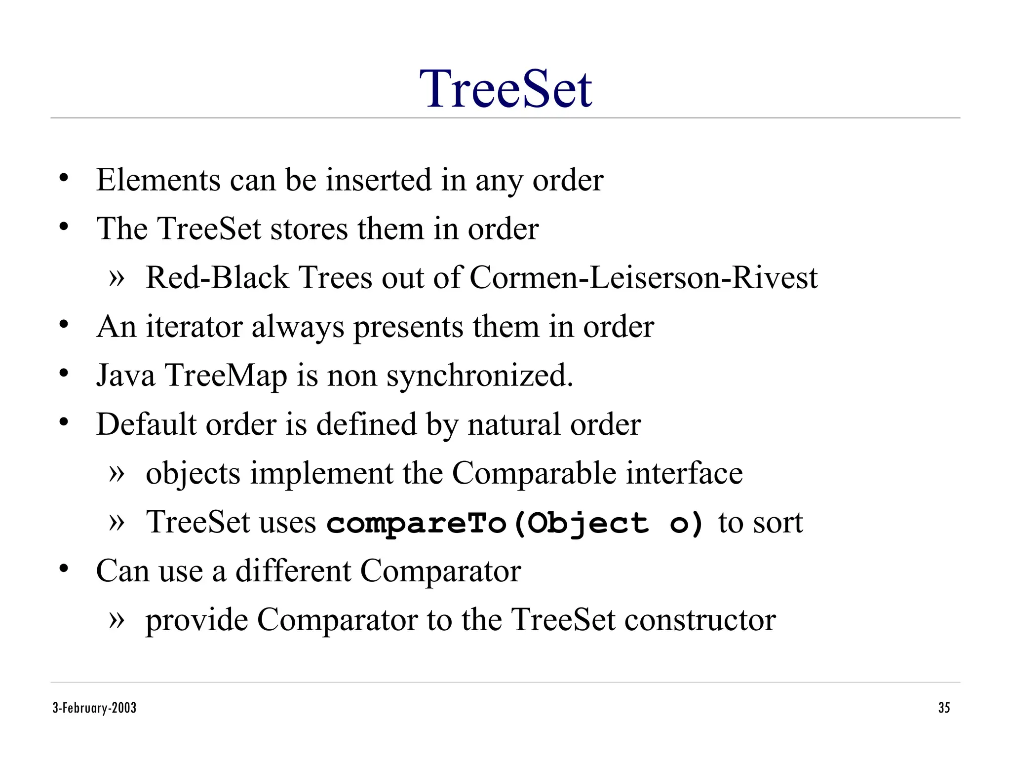 3-February-2003 35
TreeSet
• Elements can be inserted in any order
• The TreeSet stores them in order
» Red-Black Trees out of Cormen-Leiserson-Rivest
• An iterator always presents them in order
• Java TreeMap is non synchronized.
• Default order is defined by natural order
» objects implement the Comparable interface
» TreeSet uses compareTo(Object o) to sort
• Can use a different Comparator
» provide Comparator to the TreeSet constructor
 