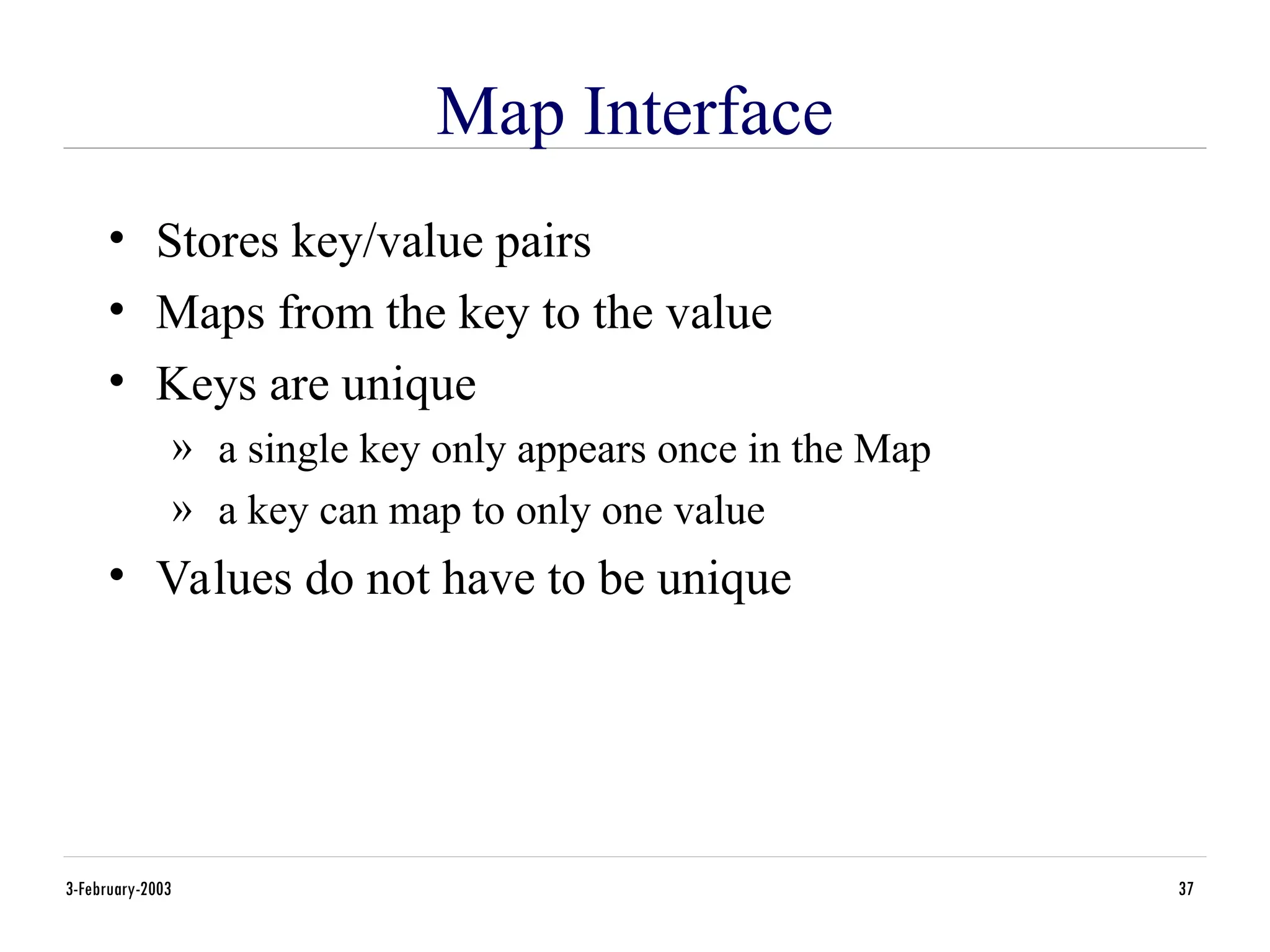 3-February-2003 37
Map Interface
• Stores key/value pairs
• Maps from the key to the value
• Keys are unique
» a single key only appears once in the Map
» a key can map to only one value
• Values do not have to be unique
 