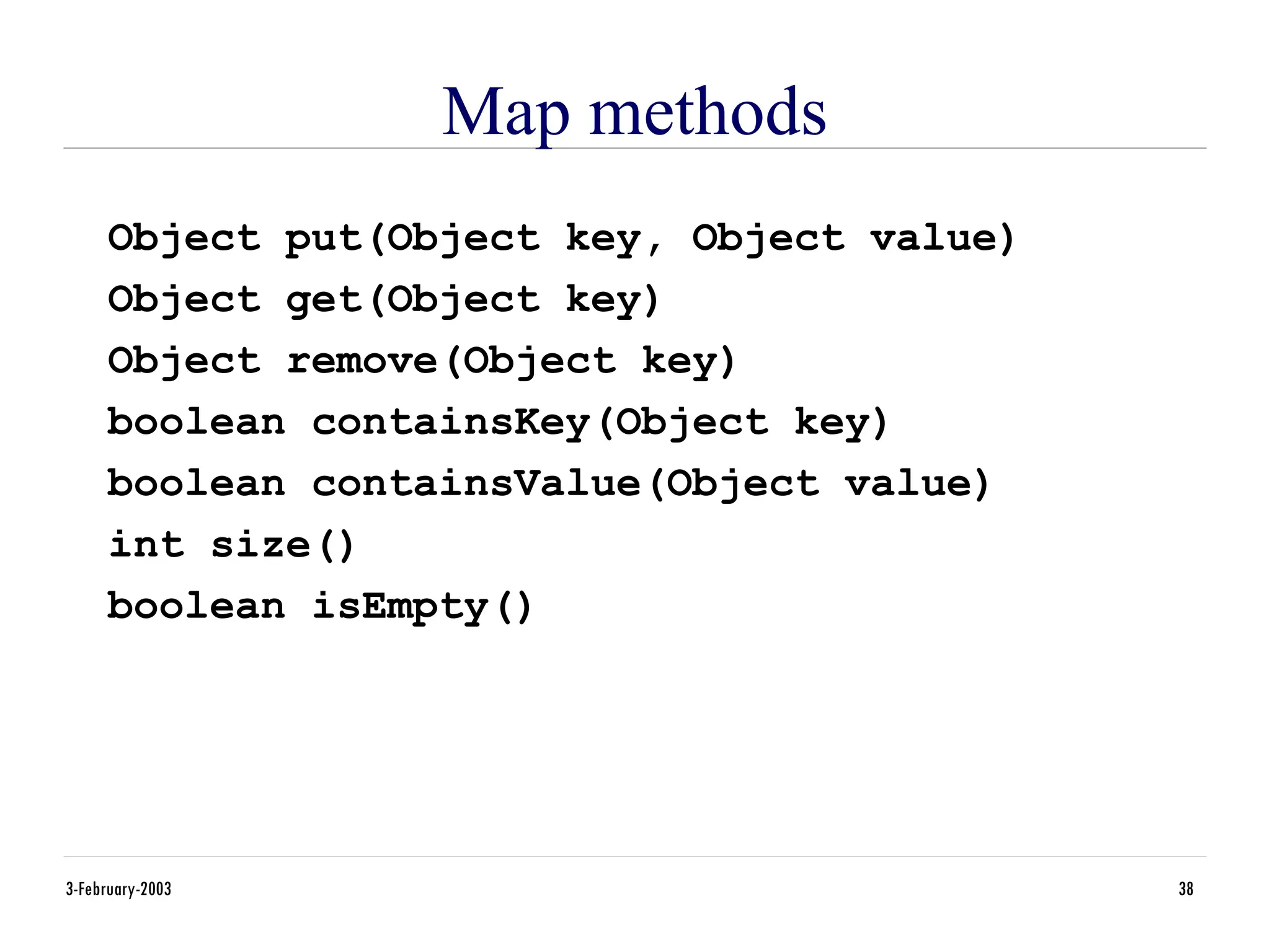 3-February-2003 38
Map methods
Object put(Object key, Object value)
Object get(Object key)
Object remove(Object key)
boolean containsKey(Object key)
boolean containsValue(Object value)
int size()
boolean isEmpty()
 