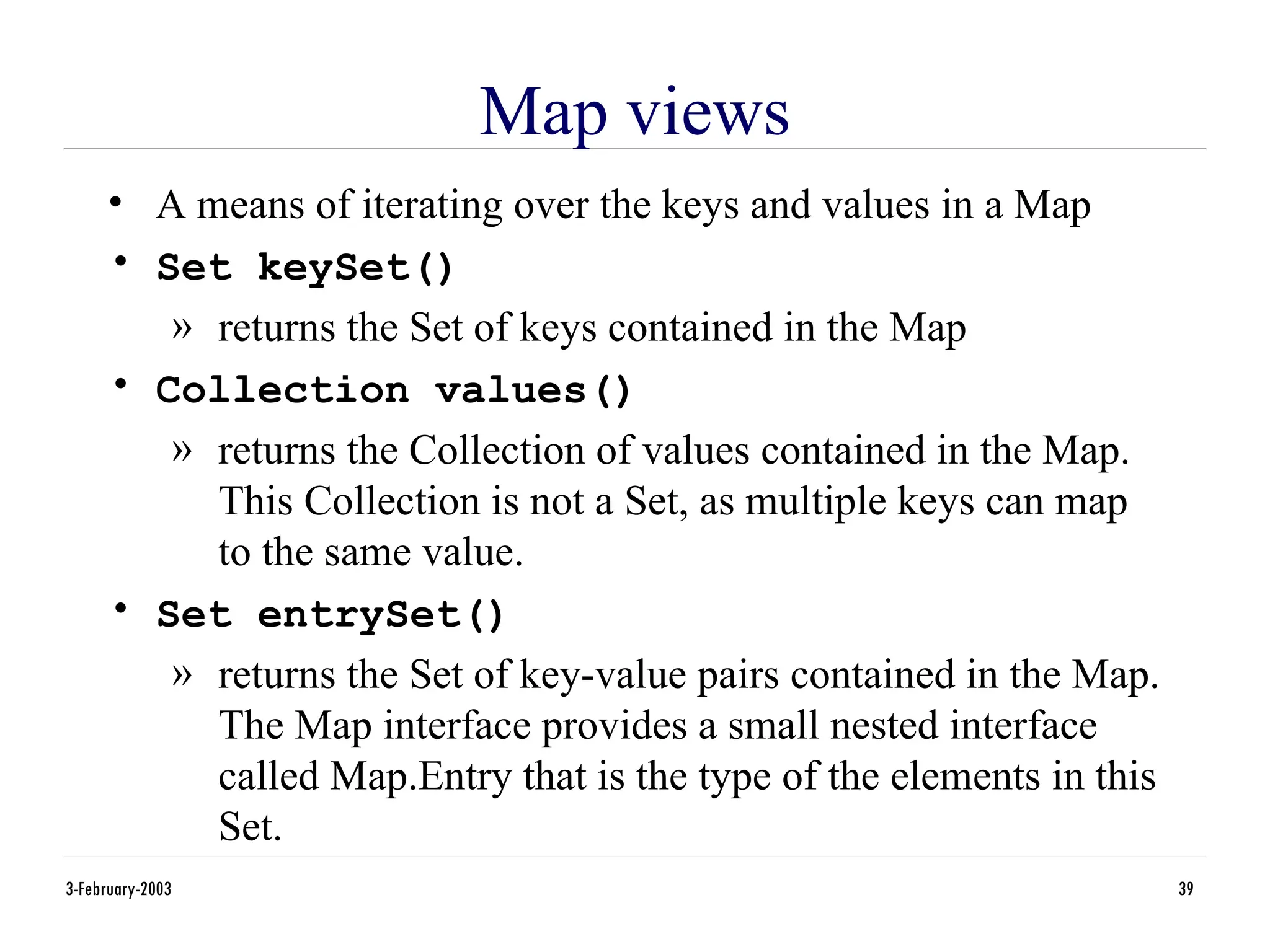3-February-2003 39
Map views
• A means of iterating over the keys and values in a Map
• Set keySet()
» returns the Set of keys contained in the Map
• Collection values()
» returns the Collection of values contained in the Map.
This Collection is not a Set, as multiple keys can map
to the same value.
• Set entrySet()
» returns the Set of key-value pairs contained in the Map.
The Map interface provides a small nested interface
called Map.Entry that is the type of the elements in this
Set.
 