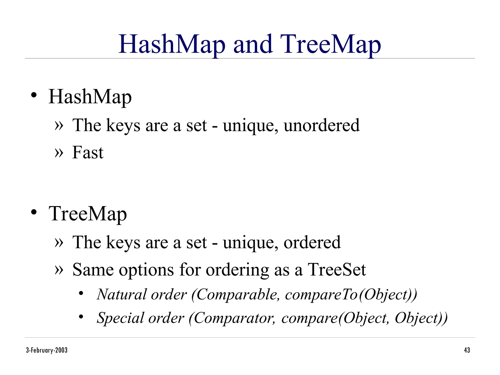 3-February-2003 43
HashMap and TreeMap
• HashMap
» The keys are a set - unique, unordered
» Fast
• TreeMap
» The keys are a set - unique, ordered
» Same options for ordering as a TreeSet
• Natural order (Comparable, compareTo(Object))
• Special order (Comparator, compare(Object, Object))
 