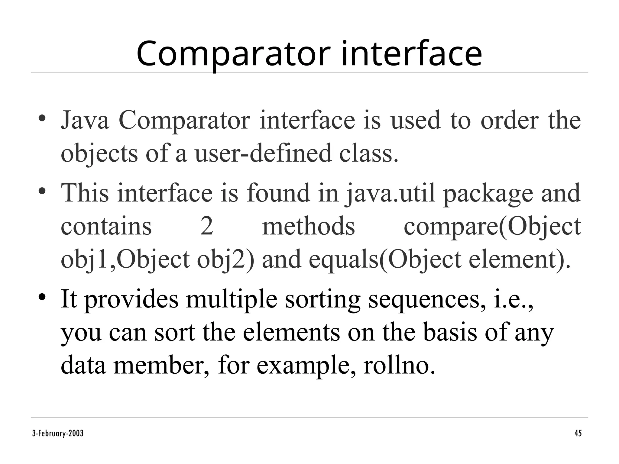 Comparator interface
• Java Comparator interface is used to order the
objects of a user-defined class.
• This interface is found in java.util package and
contains 2 methods compare(Object
obj1,Object obj2) and equals(Object element).
• It provides multiple sorting sequences, i.e.,
you can sort the elements on the basis of any
data member, for example, rollno.
3-February-2003 45
 