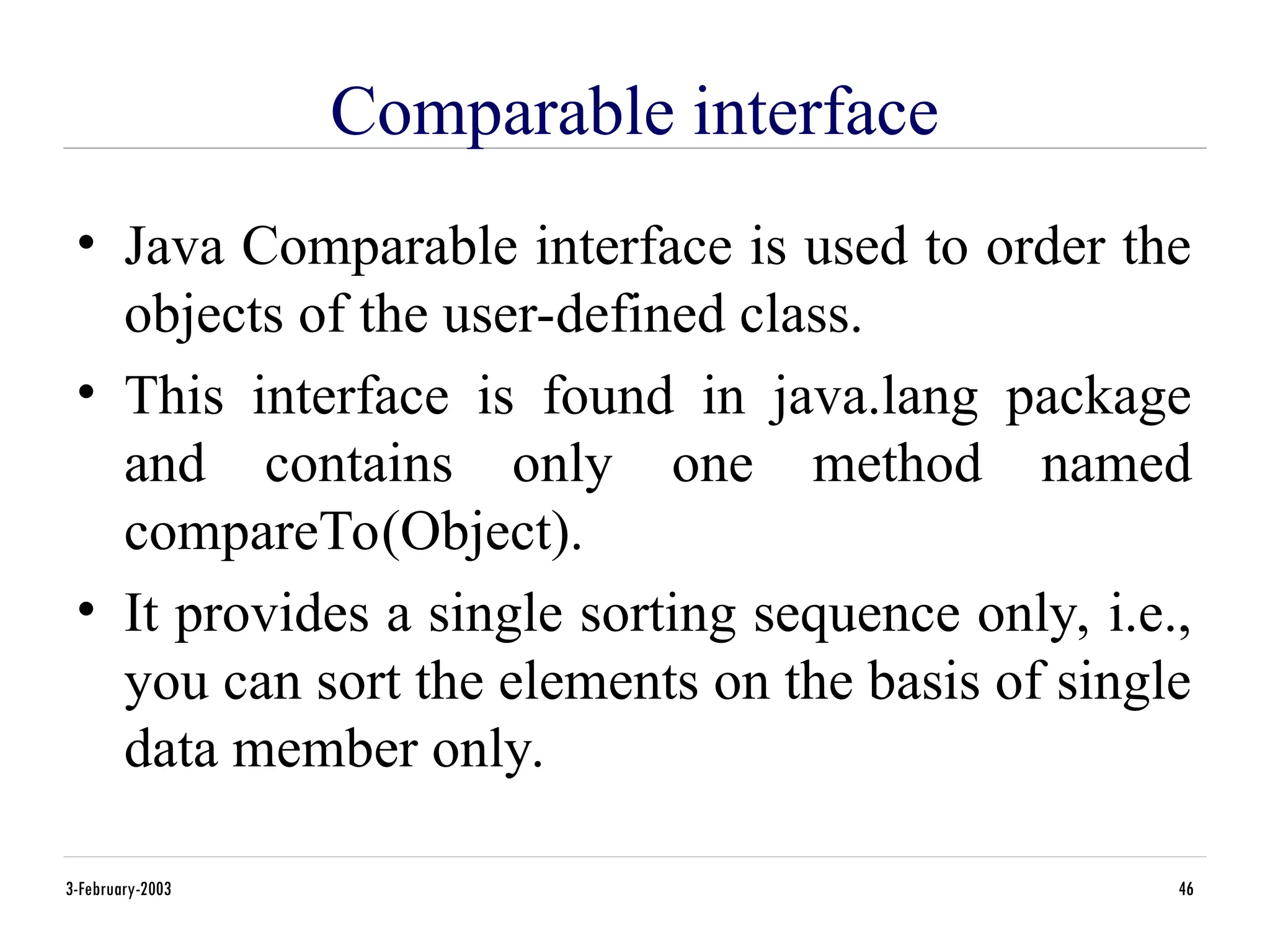 Comparable interface
• Java Comparable interface is used to order the
objects of the user-defined class.
• This interface is found in java.lang package
and contains only one method named
compareTo(Object).
• It provides a single sorting sequence only, i.e.,
you can sort the elements on the basis of single
data member only.
3-February-2003 46
 