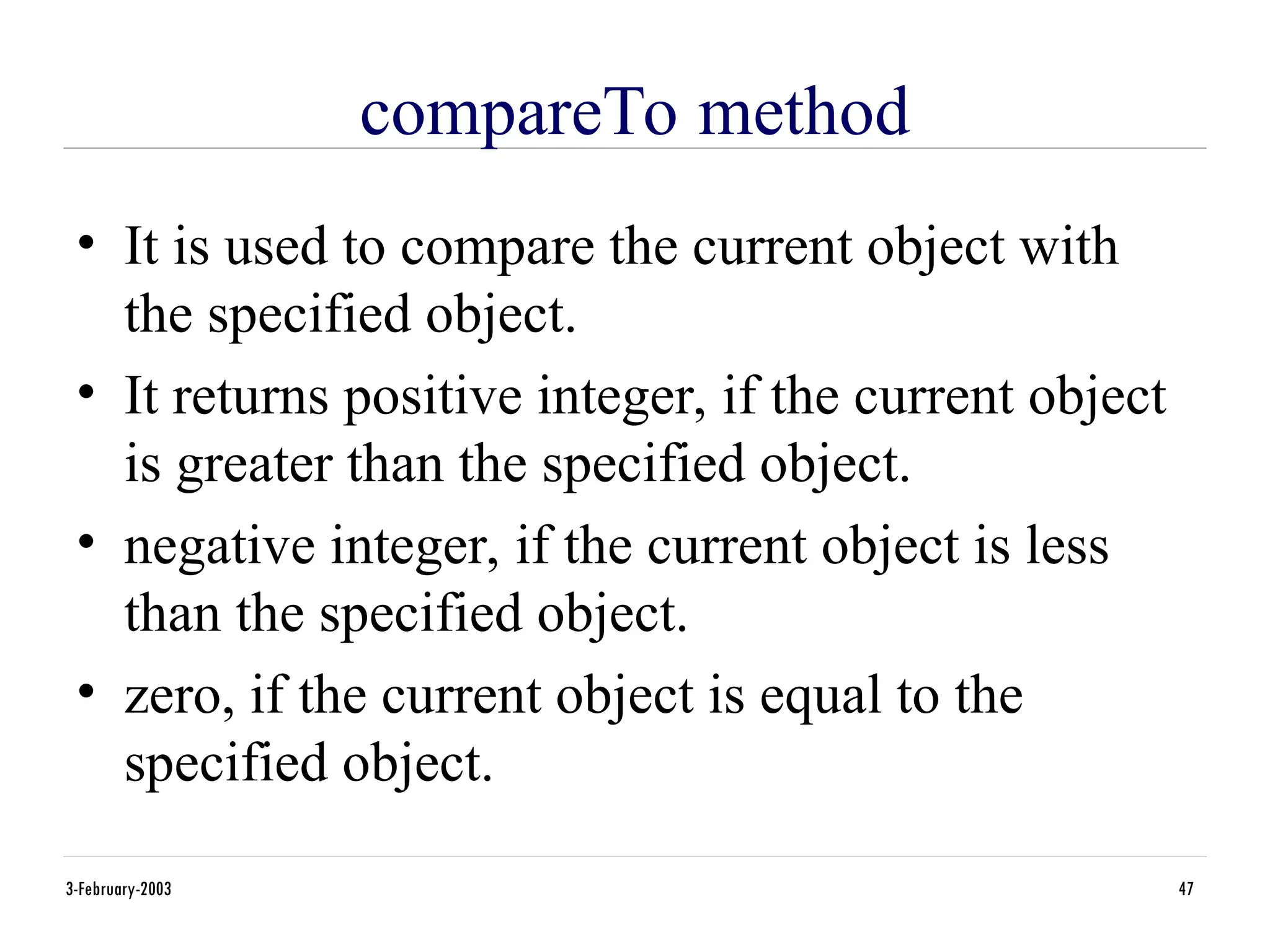 compareTo method
• It is used to compare the current object with
the specified object.
• It returns positive integer, if the current object
is greater than the specified object.
• negative integer, if the current object is less
than the specified object.
• zero, if the current object is equal to the
specified object.
3-February-2003 47
 