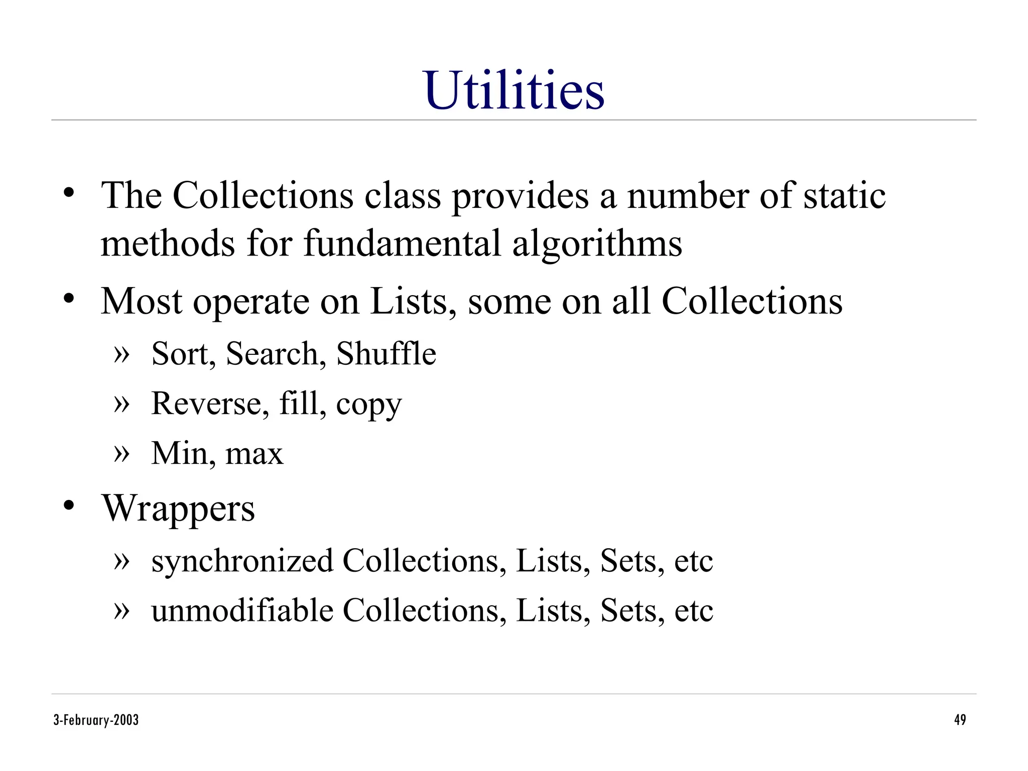 3-February-2003 49
Utilities
• The Collections class provides a number of static
methods for fundamental algorithms
• Most operate on Lists, some on all Collections
» Sort, Search, Shuffle
» Reverse, fill, copy
» Min, max
• Wrappers
» synchronized Collections, Lists, Sets, etc
» unmodifiable Collections, Lists, Sets, etc
 
