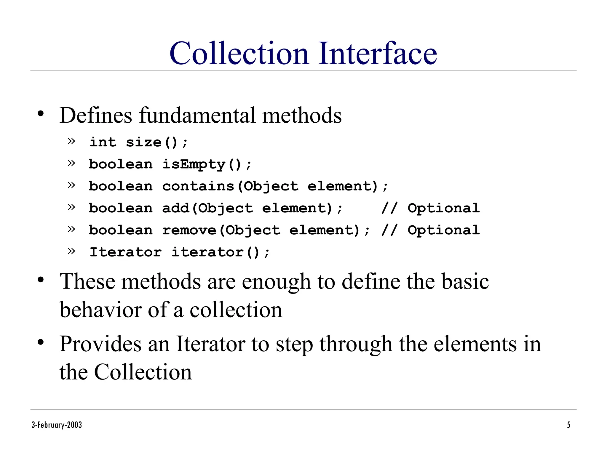 3-February-2003 5
Collection Interface
• Defines fundamental methods
» int size();
» boolean isEmpty();
» boolean contains(Object element);
» boolean add(Object element); // Optional
» boolean remove(Object element); // Optional
» Iterator iterator();
• These methods are enough to define the basic
behavior of a collection
• Provides an Iterator to step through the elements in
the Collection
 
