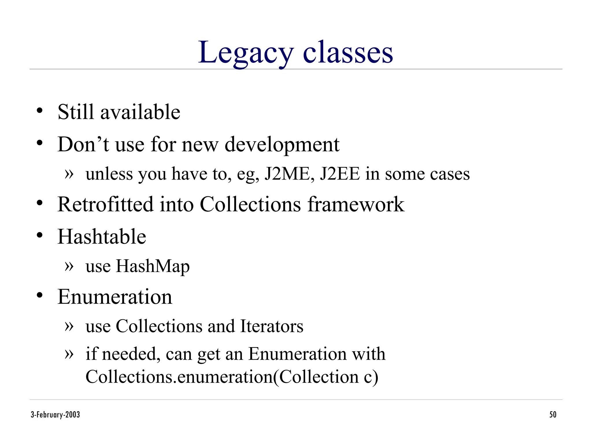 3-February-2003 50
Legacy classes
• Still available
• Don’t use for new development
» unless you have to, eg, J2ME, J2EE in some cases
• Retrofitted into Collections framework
• Hashtable
» use HashMap
• Enumeration
» use Collections and Iterators
» if needed, can get an Enumeration with
Collections.enumeration(Collection c)
 