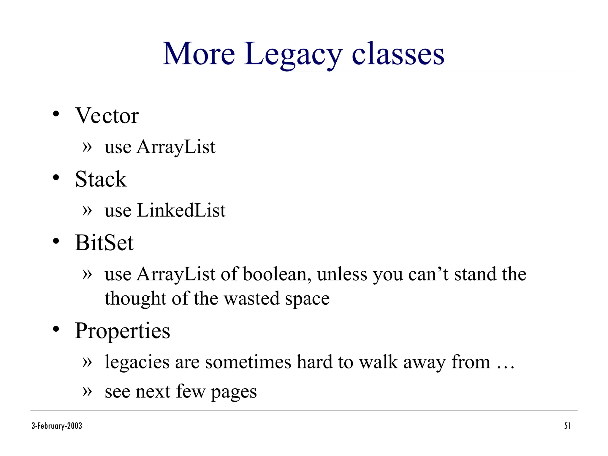 3-February-2003 51
More Legacy classes
• Vector
» use ArrayList
• Stack
» use LinkedList
• BitSet
» use ArrayList of boolean, unless you can’t stand the
thought of the wasted space
• Properties
» legacies are sometimes hard to walk away from …
» see next few pages
 