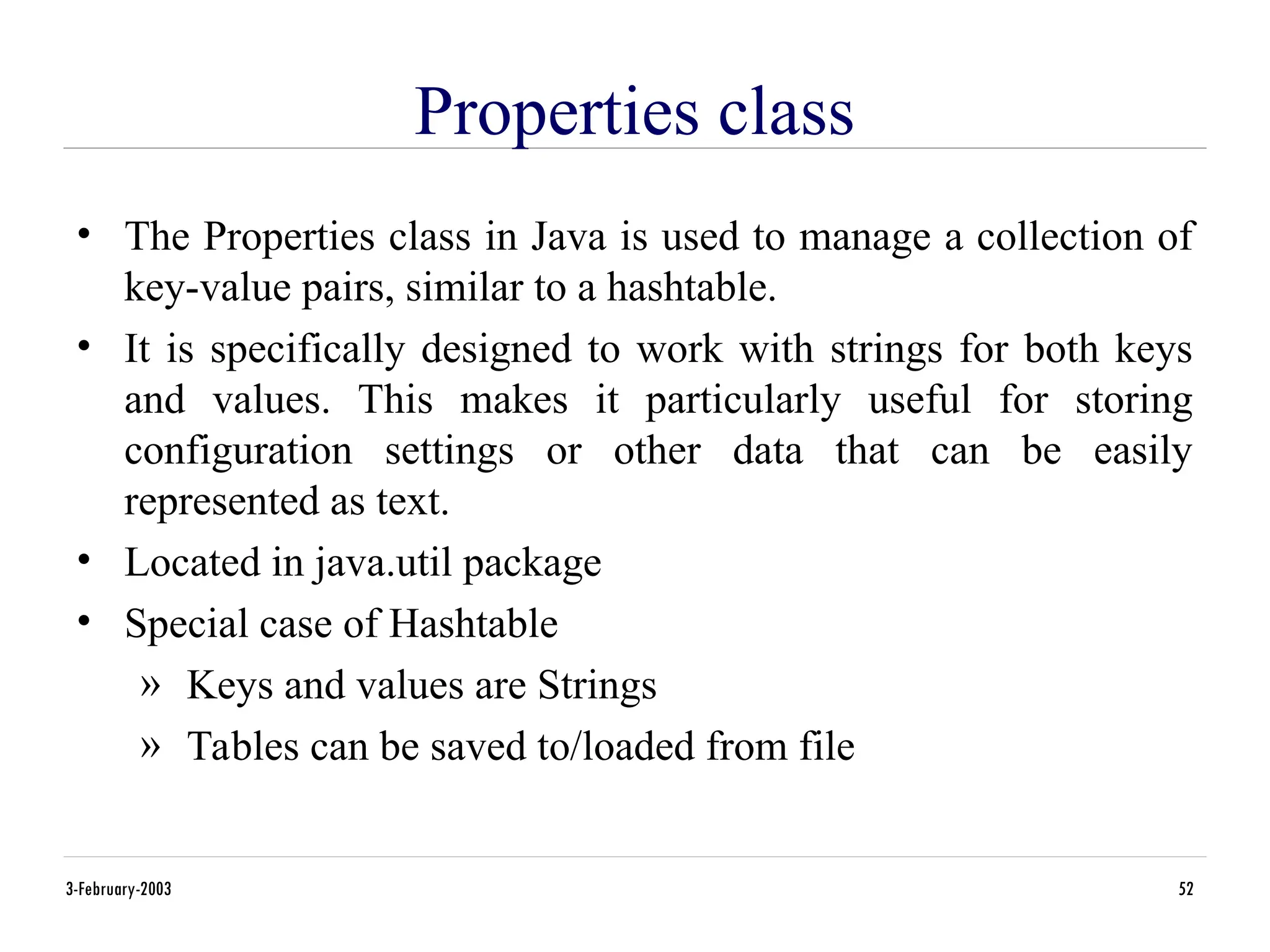 3-February-2003 52
Properties class
• The Properties class in Java is used to manage a collection of
key-value pairs, similar to a hashtable.
• It is specifically designed to work with strings for both keys
and values. This makes it particularly useful for storing
configuration settings or other data that can be easily
represented as text.
• Located in java.util package
• Special case of Hashtable
» Keys and values are Strings
» Tables can be saved to/loaded from file
 
