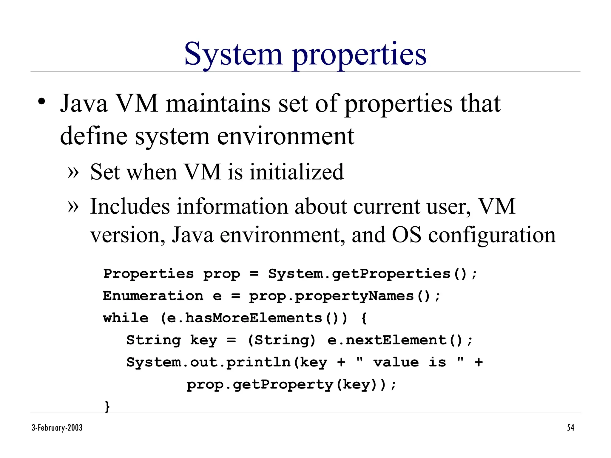 3-February-2003 54
System properties
• Java VM maintains set of properties that
define system environment
» Set when VM is initialized
» Includes information about current user, VM
version, Java environment, and OS configuration
Properties prop = System.getProperties();
Enumeration e = prop.propertyNames();
while (e.hasMoreElements()) {
String key = (String) e.nextElement();
System.out.println(key + " value is " +
prop.getProperty(key));
}
 