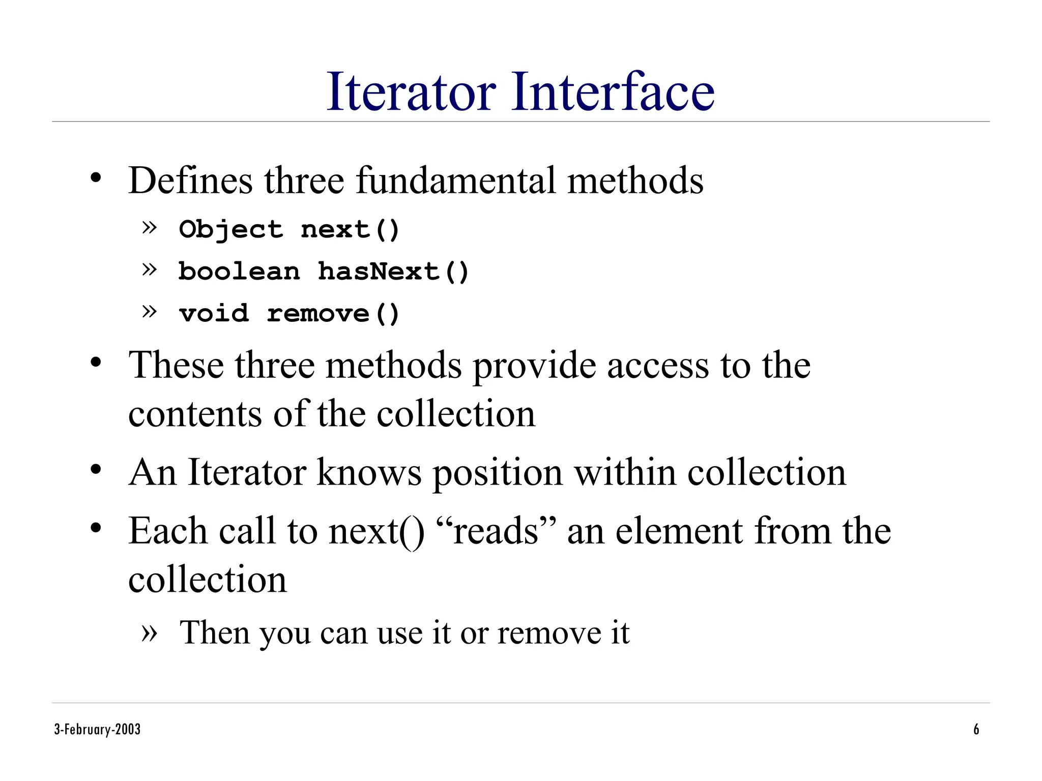 3-February-2003 6
Iterator Interface
• Defines three fundamental methods
» Object next()
» boolean hasNext()
» void remove()
• These three methods provide access to the
contents of the collection
• An Iterator knows position within collection
• Each call to next() “reads” an element from the
collection
» Then you can use it or remove it
 