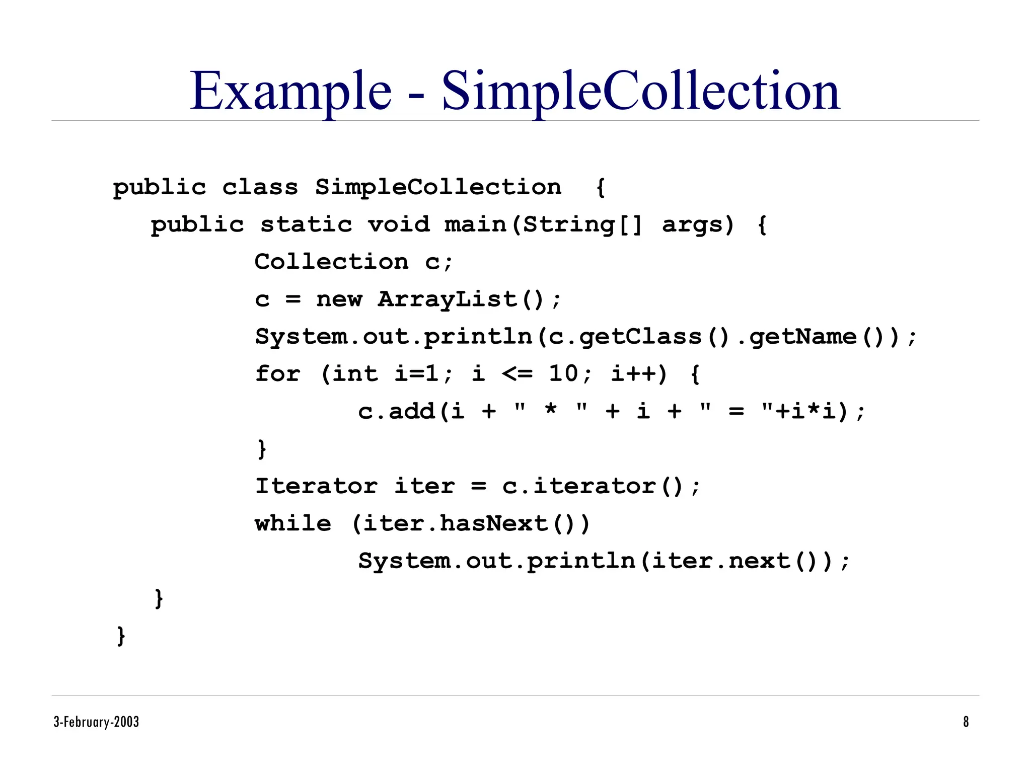 3-February-2003 8
Example - SimpleCollection
public class SimpleCollection {
public static void main(String[] args) {
Collection c;
c = new ArrayList();
System.out.println(c.getClass().getName());
for (int i=1; i <= 10; i++) {
c.add(i + " * " + i + " = "+i*i);
}
Iterator iter = c.iterator();
while (iter.hasNext())
System.out.println(iter.next());
}
}
 