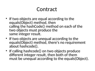 Contract
• If two objects are equal according to the
equals(Object) method, then
calling the hashCode() method on each of the
two objects must produce the
same integer result.
• If two objects are unequal according to the
equals(Object) method, there's no requirement
about hashcode().
• If calling hashcode() on two objects produce
different integer result, then both of them
must be unequal according to the equals(Object).
 