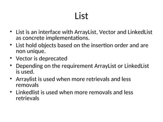 List
• List is an interface with ArrayList, Vector and LinkedList
as concrete implementations.
• List hold objects based on the insertion order and are
non unique.
• Vector is deprecated
• Depending on the requirement ArrayList or LinkedList
is used.
• Arraylist is used when more retrievals and less
removals
• Linkedlist is used when more removals and less
retrievals
 