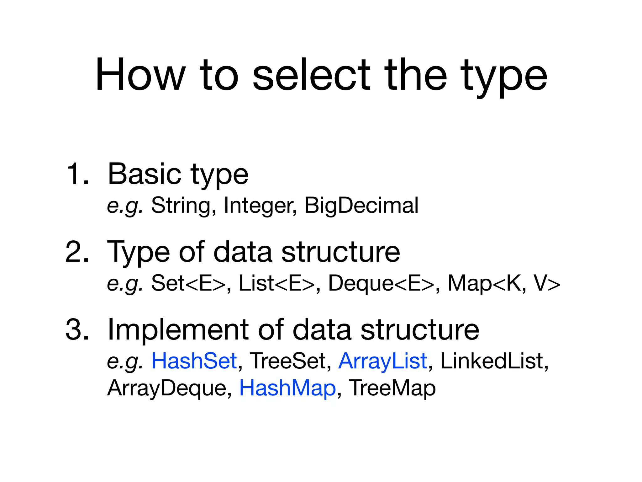 How to select the type
1. Basic type 
e.g. String, Integer, BigDecimal

2. Type of data structure 
e.g. Set<E>, List<E>, Deque<E>, Map<K, V>

3. Implement of data structure 
e.g. HashSet, TreeSet, ArrayList, LinkedList,
ArrayDeque, HashMap, TreeMap
 